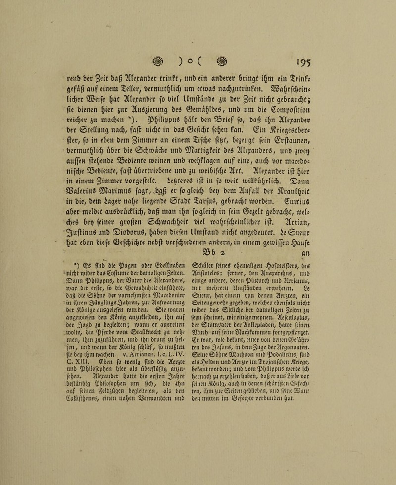 renb bet geit Xtejeanber frinft, unb eitt anbetet bringe ijjrn ein Srinf* §cfd(5 auf einem Heller, tjermuf^lid) um etwas nacfcjutrinfen. 3Ba§rfd)eins lieber SQoeife (jat 2ttepanbet fo biel Umffänbe jn ber geif nicht gebraut^f; fte bienen hier $ur $u$jierung be$ ©emdhlbeS, unb um bie ©ompojTfion reicher ju machen *). Q^^ilippuö hdlt ben 33rief fo, bafj i(jn 21'lejeanber ber @fellung nach, faji nicht in ba$ ©eficht fejjen fan. ©in jlriegescber« fter, fo in eben bem gimmer an einem ‘Stfdje ft&f, bezeugt fein ©rffriunen, bermuthlich u6er bie (Schwache unb 9?taffigfeif be$ 2ttejranbert, utib jwet) auffen ffehenbe 23ebiente weinen unb weljflagen auf eine, auch bor macebos nifd)e gebiente, fafi übertriebene unb $u wei&ifche 2Crf. TCfepanber i|T hier in einem gimmer borgeffelt. iefjfereS ifl in fo weif willfuhrlich. Sann SSaleciuS SKapimuS fagf,.bgj er fogleid; bet) bem Unfall ber ^ratif§eit in bie, bem £aget na(je (iegenbe 0fabt Sarfuö, gebracht worben. ©utfiuS aber melbet auöbtucflich, bafj man i(jn fogleid) in fein ©ejelt gebracht, mU cheS bep feiner großen ©chwachheif biel waf;rfcheinlicher i|T. 2Crriatt, 2fuffimt$ unb £)ioboru$, haben biefen llmjfrtnb nicht angebeufef. ie@ueuc hat eben biefe ©efchichte nebfl berfchiebenen anbern, in einem gewiffen dpaufe 5Ö b a an *) ftnb bie ‘Pagen ober (*bcl?nabett nicht roiber basCofhtme ber bantaltgen Setten. JDann Philippus, bereiter bes Aleranöer*, war ber erfie, fo bie @cmebuhei.t einföhrte, bafj bie ©Shne ber vornehmsten Sßacebonler in ihren 3tfngliitgS.3fll)ten, jur Aufwartung ber Könige ausgelefen würben. ©ie waren angeroiefen ben Völlig anjufleiben, t!jn auf ber ^jagb ju 6eg(eiten; wann er außreiten wolte, bie Pferbe vom ©ta(Ifned;t ju nel)/ men, iljm jujuföljren, unb ihn brauf ju heb fen, unb wann ber Zottig fd)(ief, fo mußten fte 6cp ihm wachen v. Armnus. ). c. L. IV. C. XIII. €bcn fo wenig ftnb bie Aerjte unb ‘Pbiiofophen hier alsi uberjTüfjig anjtu fehen. Aleyanber hatte bie erften 3‘d)l'e 6e(idnb(g philofopheti um (ich, bie 4i)u auf feinen ^etbjögen begleiteten, alß ben (laüittbeneß, einen nahen 33erwanbten tmb ©cbuler feineö ehemaligen .^ofmeiflerS, bes At'ifloteleß: ferner, ben Anajrard;uß, unb einige anbere, bereu pMufard) unb Arrianus, mit mehret« Hnijldtibeti erwehnetn $e ©tteur, hat einem pou betten Aerjten, ein ©eitengewef)r gegeben, weiches ebenfolö nicftC wiber bas ©itlidje ber bamaligen Seiten ja feptt fcheinet, wie einige mcptien. AefculapiuS, ber ©tamvater ber Aeflepiaben, hatte feinen 9)iuih auf feine 9?ad)fomraen fortgepflanjet. (£r war, wie befant, einer von Denen ©efdhr* ten bes Safons, in bem Buge ber Argonauten, ©eine ©ohne ^Oiachaon unb pobaliriuß, ftnb als gelben unb Aerjte im 5rojattfd)en Kriege, befallt worben; utib vom Philippus werbe ich hernad) ju erjel)len haben, ba£ er aus Üiebe vor feinen #5nig, and; in betten fdjdrfticn ©efeeft; ten, ihm Jur ©eiten geblieben, unb feine SSum ben mitten im @efed;te verbunbett hat.