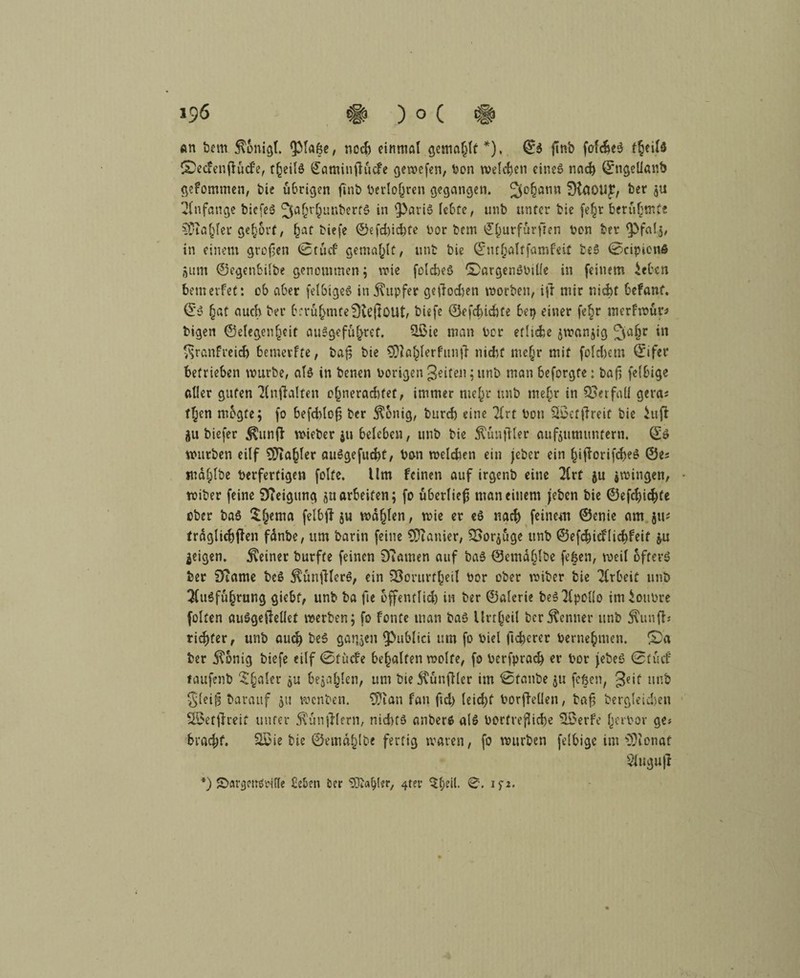 An bcm 5\onigl. QMafee, noch einmal gemailt *), ©S ftnb fafcfceS fjeild ©ecfenjtucfe, r^eilö ©atninfiudfe gewefen, bon welchen eines nad) ©ngelianb gefommen, bie übrigen finb berlojjren gegangen. 3°§anw SHäOIIJ?/ ber ju Anfänge bicfeS ^aOr^unberfö *n 95ari$ lebte, unb unter bie fe£r berühmte Süia^ler gehört, §at biefe ©efd)id)fe bor bem ©((urfurften bon ber ^Pfalj, in einem großen (8 tu cf gemailt, unfc bie ©mljaltfamfeit beS (Scipionfi junt ©egenbilbe genommen ; wie folcheS £>argenSbille in feinem ieben bemerfet: ob aber felbigeS in Tupfer gefioeften worben, ift mir nicht befant. ©S §at auch ber berühmteDiejtOUt, biefe ©efchichte bep einer fe§r merfwut* bigen ©elegcnficit auSgefu^ref. £öie man ber etliche $wanjig ^galjr in ^ranfreidj bemerfte, baf; bie SRafclerfuntT nicht me(jr mit folgern ©ifer betrieben mürbe, als in benen hörigen geiten; unb man beforgte: bafi felbige aller guten Tlnftalfen o§nerad)fet, immer mel,)r unb me£r in Verfall gera* t£en megte; fo befddofj ber $6nig, burd) eine Tlrt bon Sßefftreit bie iuff ju biefer $unff wieber $u beleben, unb bie ^unfiler aufjutmmfern. ©S murben eilf 9J?a§ler auSgefuchf, bon weldien ein jeber ein §ifiorifd)eS ©es mdfplbe berfertigen folfe. Um feinen auf irgenb eine 2lrt ju jwingen, • wiber feine 9?eigung ju arbeiten; fo überließ man einem (eben bie ©efcf)ichte ober baS ££ema felbff j« mahlen, wie er eS nach feinem ©enie am jti* fraglichen fdnbe, um barin feine COianier, £>or$uge unb ©efchicflicbfeit &u geigen, deiner burfte feinen £)?amen auf baS ©emdl^lbe fefeen, weil öfters ber iKame beS $unjflerS, ein SBorurfheil bor ober wiber bie Arbeit unb 3luSfu§rung giebf, unb ba fte offentlid) in ber ©alerie beS Apollo imlonbre folten auSgeftellet werben; fo fönte man bas Unheil ber Kenner unb $unfb ridjfer, unb oud) beS gatten $>ublici um fo biel lieberer bernefcmen. £)a ber $onig biefe eilf 0tucfe behalfen wolfe, fo berfprad) er bor (ebeö 0tucf faufenb 5§aler ju bejahen, um bieKünfller im 0fanbe ju feßen, 3e*l unb glei^ barattf jtt wenben. Sfian fan ftd) leid)f borjlellen, ba£ bergleidjen SSetjireit unter Zünftlern, nichts anberS als borfrefltche 5£erfe (jerbor ge? bracht. SSie bie ©emd^lbc fertig waren, fo mürben felbige im *3)ionaf Sluguji *) £>avgem> rille £eben ber ^Oba^ler/ 4ter $l;eil. 0. ip.