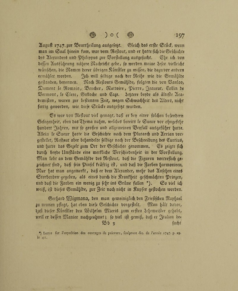 2(uguß 1747. jut SÖeutfjjeilung auSgefefcf. ©lei$ baS erße 0fticf, wenn man im 0aal hinein fam, war Dom Üleßouf, unb er l;affe ßd)bie©efd)id}fe bcS TllejranberS unb ^plßlippuS $ur 3?orßellung auSgefudß. ©£e id) Don beffen‘XuSfu{}rung nähere DTadjridif gebe, fo werben meine iefer Dielleicbt wunfe^en, Die DTamen Derer übrigen Zünftler 511 wiffen, Die bajubor atibern erwäget worDen. fei6ige nad? Der 91ei§e wie Die ©etndlßbe geßanben, benennen. £ftad) Dießouts ©ema^lbe, folgten Die Don QSanloo, JOumont le Romain, Sßoudjer, Dtatfoire, Ojicrre, ^eauraf, @oüin De Vermont, le ©lerc, ©aliocfte unD €aje. iefjfere bepbe als dlfeße 2lca; bemißen, waren jur beßimfen geif, wegen 0diwad)§cif beS 2UterS, nidjf fertig geworben, wie biefe 0tucfe auSgefefct würben, ©S war Don fHeßout Diel gewagt, baß er Sei) einer folgen Sefenbem ©elcgenfjeit, eben boS^hema na§nt, welches bereits le 0uenr Dor ofjngefefjr Jjunbert jEa^ren, mit fo großen unb allgemeinen 33epfall auSgefu^rt §affe, Allein le 0neur harte Die ©efebiebfe nad) Dem ipiutard) unb 2(rrian Dor; geßellef, Skßeut aber bc^anbelfe felbige nad) Der SÖefdjreibung beS £urfiuS, unb hatte baS ©e$elf jum Ort ber ©efdjidife genommen» ©S geigte ßclj bureb betjbe llmßdnbe eine merfliebe $£erfd)ieben£eit in ber Soorßellung, 9D?an lobt an bem ©emd^lbe beS ftkßouf, baß bie Siguren bomeßid? ge; jeiebnef ßnb, baß fein Ipinfel frdftig iß, unb baß bie färben harmoniren. 9Tur §at man angemerft, baß er bem 211epanber, me§r baS 2(nfefjen eines ©ferbenben-gegeben, als eines bureb bie j?ranf§cif gefchwdc^fen *Prin$en, tinb Daß bie §atben ein wenig ju fe§r ins ©rune fallen *). 0o Diel id> weiß, iß biefeS ©emdfßbe, $ur geit nod) nidß in Tupfer geßoeben worben. ©erf;arb ©igmatta, Den man gemeiniglich ben Jrießfcben Raphael ju nennen pßegt, l^at eben biefe ©efebiebte borgeßelf. 3)tan half baDor, t/*ß biefer jtunßler ben 2Ü?ilhelm €DtieriS $um erßen iclmneißer gehabt, weil er beffen Sanier naebgeahmet; fo Diel iß gewiß, baß er Italien be; 33b 3 fuebf *) Lettre für l’expofition des ouvvages de peinturc, fculpture &c. de l’annce 1747. p. 29, le 41.