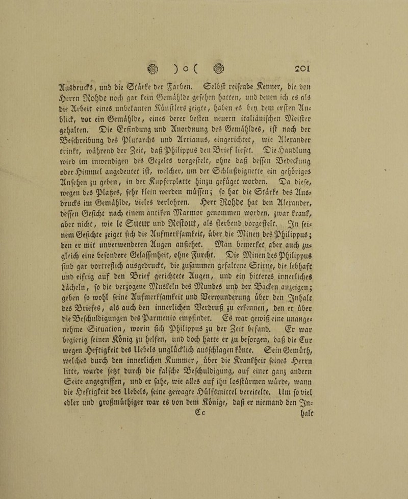 2CuSbrucfS, mit» bie 0fdrfe ber färben. 0el6ff mfenbe Kenner, bie bou jperrn noch gar fein ©emdjlbc gefehen Raffen, unb benen ich eg afg bie ^CrSetC eineg unbetonten 5\unftlerö jcigfe, (ja ben eg bei) bem crflen ?üts blicf, bor ein ©ernähre, eineg berer beffen neuern ifafianifcfjen €Dieitlec gehalten. (Die ©rftnbung unb 2Cnorbmmg beg ©emahlbeg, iff nach ber 93efchreibung beg ^lutarchg unb TCrriamtg, eingerichtet, wie (Hierunter frinfr, wd§renb ber $eif, ba^^ifippug ben 23rtef Tiefer. (Die dpanblung wirb im inwenbigeu beg ©cjelfg borgefielt, o§ne bafj beffen 23ebecfuug ober Fimmel angebeitfef iff, welker, um ber 0ch(ufjbignefte ein gehöriges 2Cnfe(jen geben, in ber 5?upferpl«tte f^inju gefuget worben. (Da biefe, wegen beg (pla&eg, fe§r flein werben muffen; fo hat bie 0tdrfe beg 21 ug* bruefg im ©emählbe, bieleg berühren. #err 9rol)be §ac ben (Hlejcauber, beffen ©eftefjt nach einem antifen Marmor genommen worben, jwar franf, aber nicht, wie le ©UeUl? unb SKeffoUf, als 0etbenb borgcffelt. 2fn f«* nem©e|td)fe jeiget ftch bie 2Cufmerffamfeif, über bie Oftinen begfPjjilippug; ben er mit unberwenbefen 2Cugen anftefjef. SDTan 6emerfef aber auch $u* gleich eine befonbere ©elaffenfjeit, o(jne furcht. (Die OJiinen beg $(jilippuS fmb gar bovtvcflich auggebrueft, bie jufammen gefaltene 0fime, bie lebhaft unb eifrig auf ben 93rief gerettete 2(ugen, unb ein bitfereg innerliche* kacheln, fo bie bezogene SPiuöfeln beg CDiunfeeg unb ber Söacfen aitjeigen; geben fo wohl feine (Hufmerffamfeit unb SJerwunberung u6er ben 3nbalt beg Briefes, alg auch ben innerlichen SBevbtufj ju erfennen, ben er über bie 95efchulbigungen beg(Parmenio empfmbet. ^g war gewifjeine unanges nehme 0ifuation, worin ftd) ^>§ilippuä ju ber geif befanb. ©r war begierig feinen ^5nig ju helfen, unb hoch hatte er $u beforgen, bafj bie £ur wegen dpeftigfeit beg Uebelg unglucflicf) auSfchlagen fönte. 0ein ©enu'tf(j, weicheg burdj ben innerlichen Kummer, über bie 5\ranf§cit feineg dperrn litte, würbe fegt buvcf) bie falfche SÖefchulbigung, auf einer ganj anbern 0eife angegriffen, unb er fa^e, wie alleg auf i§n legfh'irmen würbe, wann bie fpeftigfeit beg Uebelg, feine gewagte dpulfgmittel bereifelfe. Um fobiel ebler unb grofjmuthiger war eg bon bem 5?onige, baß er niemanb ben ^n; € c h«ff «