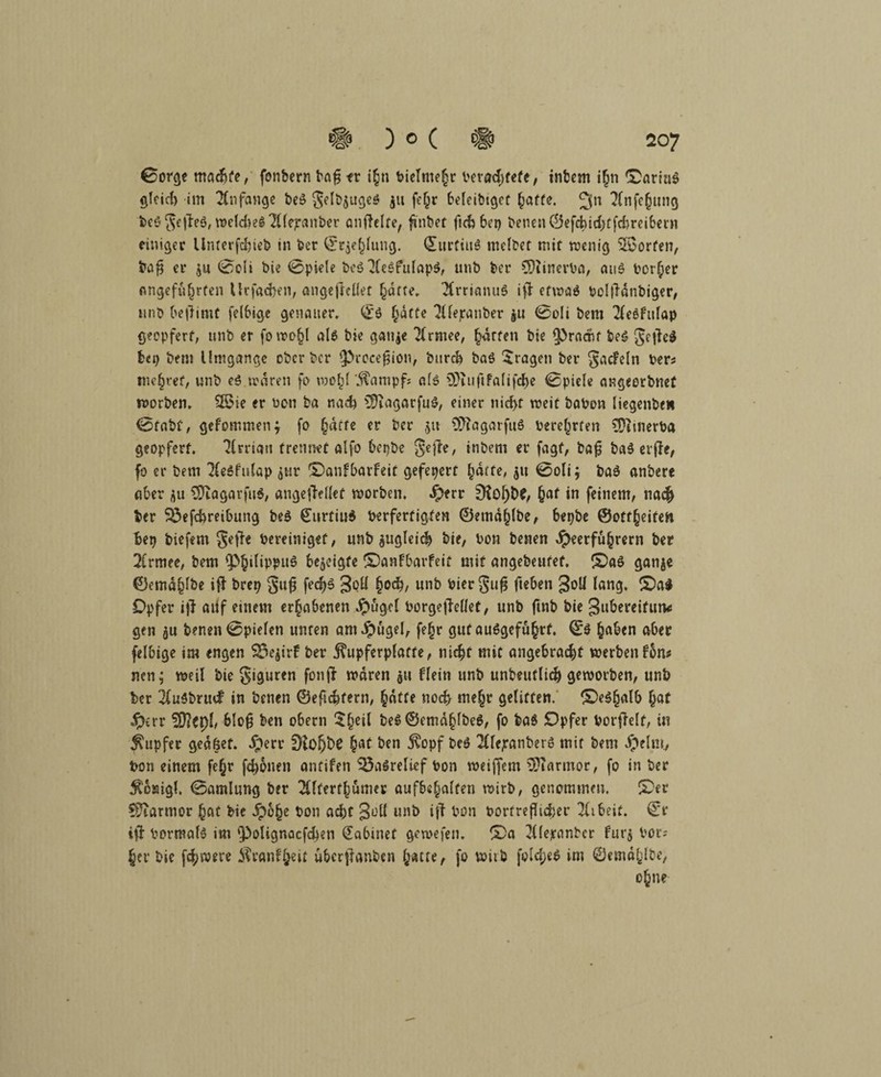 0orge tttachte, fonbern baf$ fr i§t; bieTme|r verachtete, intern i§n ©artab gleid) im Anfänge beb gelbjugeb ju fe^r beleibtget hafte. 3n 2fnfc(jung beb geffeb, welche# ^tfejranber anftelfe, finbet fid) bei) treuen C!5efd)id>tfd>reibcrn einiger Unterfchieb in ber ©rjehlung. Qtitrtiub rnelbet mit wenig Torfen, baf$ er ju 0oli bie 0piele beb Plebfttlapb, unb ber $)i»nerba, aub borf;er Angeführten tlrfachen, angeßellet hatte» 2frnanub i# etwab beljldnbiger, unb befiimt felbige genauer» 0b hafte Pllepanber ju 0oli bem 2leefulap geopfert, unb er fowo§l alb bie ganje 2(rmee, hatten bie spracht beb getfeb bei) bem Umgänge ober ber 3>recefjion, burch bab fragen ber gacFeln ber* mehret, unb eb waren fo wohl '5tampf; afb 9}cufifalifche 0piele angeerbnet worben. 25ie er ucn ba nad) 5)iagarfub, einer nicht weit babon liegenbeH 0tabf, gefommen; fo ^dtrc er ber ju Üftagarfub berehrten CDitnerba geopfert. TCrrian trennet alfo betjbe gejie, »nbeni er fagf, baf: bab erfte, fo er betn 2Cebfulap ^ur ©anfbarFeit gefeiert ^dtte, 511 0oli; bab anbere aber au Otagarfub, angeftellef worben, iperr £Rol)t>£, hat in feinem, 11a# ber S3efcbreibung peb 0urtiu$ berfertigten ©emdhlbe, bepbe ©ottheiten bet) biefem gefh bereiniget, unb zugleich bie, bon benen Heerführern ber 2frmee, bem bezeigte ©anfbarfeit mit angebeufef. ©ab ganje ©emdhlbe ifi brei? gufj fedj# 3<?U fyod), «nb biergufi fteben 3°^ lang. ©ab Opfer ijl aüf einem erhabenen borgejMet, unb ftnb bie gubereifimc gen benen 0pielen unten amHnfltl, fe§r gut aubgeführf. 0$ haben aber felbige im engen SSejirf ber j?upferplatte, nicht mit angebracht werben fbm neu; weil bie giguren fonji waren $tt Flein unb unbeuflich geworben, unb ber 2lubbrucF in benen ©eficbtern, hatte noch mehr gelitten, ©ebhalb hat Herr tyfltyl, 6lo§ ben obern ^heil beb©emdhlbeb, fo bab Opfer borfielf, in Tupfer gedfsef. Qm hat ben jvopf beb 2ttejranberb mit bem Helm., bon einem fe(jr f4)bnen antifen Basrelief bon weitem Marmor, fo in ber $6sigl. 0amlung ber 2Uferfhumer auf&s^alfen wirb, genommen. ©er Marmor hat bie Hö§e bon ad)t Süll unb ift bon borf reicher Tlibeif. 0r ifi bormalb im ‘Polignacfcfcen Sabinet gewefen. ©a Pllejranbcr fut'j bot; her bie fd;were Äranfheit ubcrffanben hatte, fo wirb fold;eb im ©emdhlbe, ohne