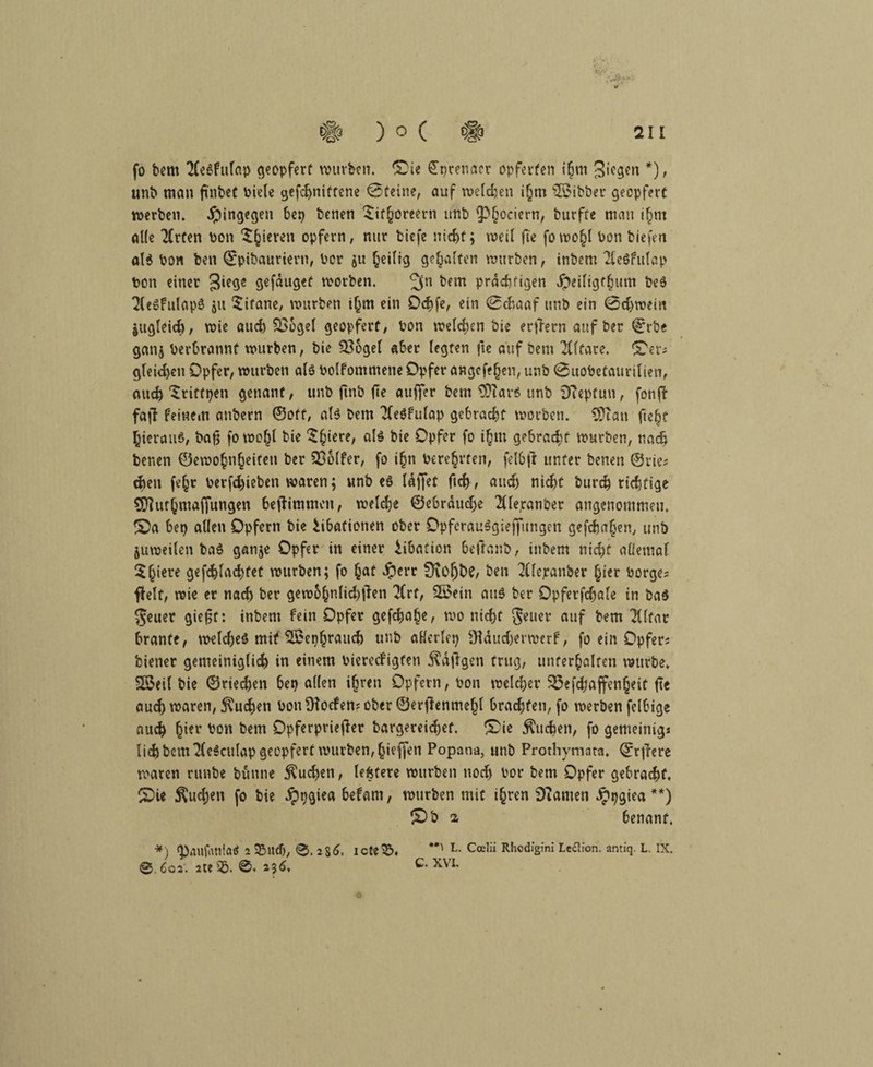 fo bem 2(eSfitlap geopfert würben, ©ie £prenaer opferten i§m 3«eg«n *), unb man finbet biele gefchniftene ©feine, auf welchen i§m Witter geopfert werben, hingegen bep benen £if§oreern unb ^f;ociern, btirfre man ifjm alle Xrten bon 5§ieren opfern, nur tiefe nicht; weil fie fowo^l bon tiefen als bon ben ©pibauriern, bor $u heilig gehalten würben, intern TleSfulap ton einer 3‘e9e gefauget worben. 3° bem prächtigen Jpeiligfhum beS 2(<SfulapS all Titane, würben ihm ein Ochfe, ein ©cbaaf unb ein 0d)wein jttgleid), wie aud) S36gel geopfert, bon welchen bie erflern auf ber ©rbe ganj berbrannt würben, bie Soogel aber legten fte auf bem 2Clfare. ^er; gleichen Opfer, würben als bolfommene Opfer angefehen, unb ©uobetaurilien, auch ^riffpen genant, unb ftnb fte auffer bem 9?iavS unb DTcpfun, fonfl faff feinem anbern ©off, als bem Tfeöfulap gebracht worben. 2Diati fte§f hierauf, bafj fowo(jl bie ^hiere^ hie Opfer fo ihm gebracht würben, nach benen ©ewohnheiten ber 336lfer, fo ihn bereiten, felbjl unter benen ©rie; dien fehr bevfd)ieben waren; unb es laffet ftch , and) nic^t burch richtige tSJlurhmaffungen beflimmen, welche ©ebrduche 2lle,ranber angenommen. fOa bep allen Opfern bie iibafionen ober OpfcrauSgieffungen gefcbaljen, unb juweilen baS ganje Opfer in einer iibation bcfta.nb, intern nicht allemal $h<€te gefchlachtet würben; fo h<*t $err Üvolj&C/ ben 2{fcjranber hier borge; fielt, wie er nach ber gewohnIid)jlen 2Crf, 2Sein aus ber Opferfchale in bas Jeuer giefst: intern fein Opfer gefchahe, wo nicht Setter auf bem Elitär branfe, welches mit SSephrauch unb aHerlep Oldudjevwerf, fo ein Opfer; biener gemeiniglich in einem biereefigfen Käfigen trug, unterhalten würbe. Sß$eil bie ©riechen bep allen ihren Opfern, bon welcher Sßefchaffenheit ft« auch waren, buchen bon SHoefen; ober ©erffenmehl brachten, fo werben felbige auch (jier ho« bem Opferpriefler bargereidjef. £>ie buchen, fo gemeinig* lief) bem TleScuIap geopfert würben, hoffen Popana, unb Prothymata. ©rfrere waren runbe bunne $ud)en, lefetere würben noch bor bem Opfer gebracht, CDie buchen fo bie ippgiea befam, würben mit ihren Dramen £pgiea **) 10 b i benanf. *) g)aufatllaÖ 2 SMtdj, 0. 236. icte^5, **' L- Ccelii Rhcdigini Leflion. antiq. L. IX. © 602'. ate S£>. 0, 236, C. XVI.