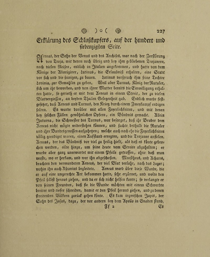 (Etfkining t>c6 ©cfelufjfupferö, auf bet (;unt>m unb fiebenjigilen ©eite. CjfcneaS, ber0o{jn ber QSenuS unb bc3 2(nchife3, war nad) ber gerflorung vi pon £roja, mit benen noch übrig unb bet; i§m gebliebenen Trojanern, nach bielen Reifen, cnblicf) in Italien angefomnten, unb (jaffc ben bem 5Conige ber 2(boriginer, iafitiuS, bie Erlaubnis erhalten, eine 0tabC Vor fiel) unb bie feinigen, ju bauen, iatinuä berfprach ihm feine Tochter iabinia, 5m* ©emafclin ju geben» ©eil aber 'Surnuö, Gültig berÜiiifuler, ftch um i§r beworben, unb bon ihrer $)iufter bereite bie Einwilligung er^als teil hatte, fo geriet! er mit bem 2(enea$ in einem ©freit, ber ju bielen 523lutbergicjfen, an bepben ^^eilen ©elegenfjeit gab. Enblich würbe fejls gefefeet, baß 2feneaS unb Turnus, ben ft'rieg burch einem gwegfampf enbigen foltern E$ würbe barubec mit allen gegerlichfeiten, unb mit benen bet) folgen Sollen gewöhnlichen Opfern, ein 93unbni$ gemacht. Allein 3ufurna, bie 0chweffrr be$ Turnus, war beforget, baß if;r trüber bem 2(enea$ nicht rnogfe wiberftehen fonnen, unb fud>fe beöfjalb bie SHutuler unb ihre 23unbc$genoflcn aufju§e$en; welche auef; noch eQe bie Segerlichfeifen bollig gcenbiget waren, einen 2(iiftfanb erregten, unb bie Trojaner anftclen. 2lenea$, ber baö S3uubniß bor biel $u heilig hielt, als baß e$ Fönte gebros eben werben, eilte (jinju, um feine ieufe bom ©treife abjufjalten; er würbe aber gan$ unerwartet mit einem Pfeile getroffen, ohne baß man wufle, wo er §erfam, unb wer i(jn abgefchoßen. CÜtneßheuS, unb Achates, brachten ben berwunbefen 2Cenea$, ber biel $31uf berlofjr, nach ba3 iager; wohin ihn auch ?lfcaniu3 begleitete. 2(enea§ warb über biefe ©unbe, bie er auf eine ungerechte Hvt befommen ^affe, fe§r erzürnet, unb wolfe ben fPfeil felbfl herauf $ieljen, unb ba er ßch nicht helfen fönte; fo berlangfe er bon feinen greunben, baß fie bie ©unbe mochten mit einem ©djwerbfe breiter unb tiefer fchneiben, bamif er ben Ipfeil heraus jiehen, unb $tt benen ffreitenben Golfern jutuef gehen fbnfe. E$ fam ingwifefjen JfapiS, ber ©ohn be$ ^afu§, baju, ber bor anbern bep bem Kpollo in ©naben flanb. Sf 2 ©$