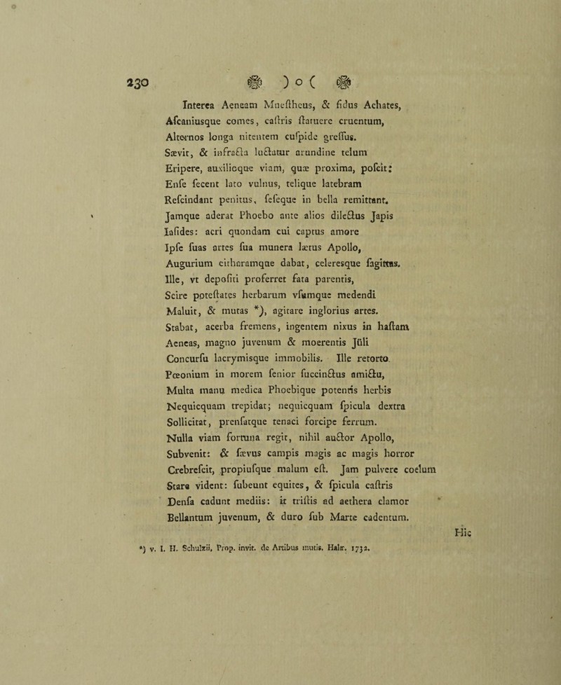 Interea Aeneatn Mnefthcus, & hdus Achates, Afcaniusque comes, caflris flaniere cruentum, Alte>rnos longa nitentem cufpide grefius. Sxvit, & infrada ludatur arundine telum Eripcre, auxilieque viam, quoe proxima, pofeit; Enfe fecent lato vulnus, telique latebram Refcindant penitus, fefeque in bella remittant. Jamque aderat Phoebo ante alios diledus Japis Iafides: acri quondam cui captus amore Ipfe fuas artes fua munera l«erus Apollo, Augurium eitharamqae dabat, celeresque fagittas« Ille, vt depofiti proferret fata parentis, Scire poteftates herbarum vfumque medendi Maluit, & mutas *), agirare inglorius artes. Stabat, acerba fremens, ingentem nixus in haftam Aeneas, magno juvenum & moerentis Jüli Concurfu lacrymisque immobilis. Ille retorto. Pceonium in morem fenior fuccindus amidu, Malta manu medica Phoebique potenris herbis Nequicquam trepidat; nequiequam fpicula dextra Sollicitat, prenfatque tenaci forcipe ferrum. Nulla viam forruiia regit, nihil audor Apollo, Subvenit: & ftevus campis magis ac magis horror Crebrefcit, propiufque malum eft. Jam pulvere coelum Star« vident: fubeunt equites, & fpicula caflris ■ Denfa cadunt mediis: it triflis ad aethera clamor Bellantum juvenum, & duro fub Marte cadentum. Hie