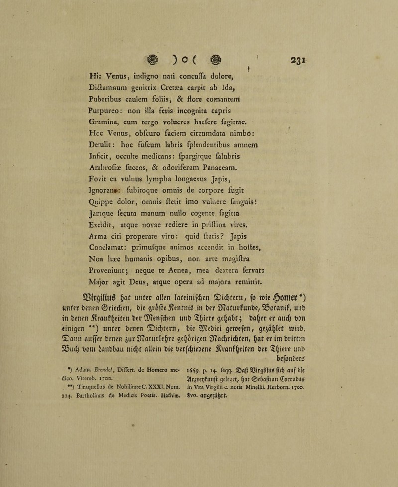 I Hic Venus, indigno nati concufla dolore, Di£tamnum genitrix Crettea carpit ab ida, Puberibus caulem foliis, & flore comantem Purpureo: non illa feris incognita capris Gramina, cum tergo volucres haefere fagirtae. Hoc Venus, obfcuro faciem circumdata nimbo: Detulit: hoc fufcum labris fplendentibus amnem Jnficit, occulte medicans: fpargitquc falubris Ambrofiae fuccos, & odoriferam Panaceam. Fovit ea vulnus lympha longaevus Japis, Ignoran»: fubiroque omnis de corpore fugit Quippe dolor, omnis ftetit imo vulnere fanguisi Jamque fecuta manum nullo cogenie fagltta Excidit, atque novae rediere in priftina vires. Arma citi properare viro: quid flatis? Japis Conclamat: primufque animos accendit in hoftes, Non haec humanis opibus, non arte magiftra Proveniunt; neque te Aenea, mea dexrera fervatt Major agit Deus, atque opera ad majora remittit. I 33icgtltu6 fjaf unfer allen frtfeinifd)en ©icbfern, fo wie *) unfer benen ©riechen, bie grofte itenfniö in ber Sfiafurfunbe, 2$otanif, unb in benen föanfgeifen ber CDcenfcben unb $jiere gehabt; ba§er er and) bon einigen **) unfer benen ©intern, bie gebiet gewefen, gejäjjlef wirb. ®ann aufjer benen $ur Ü?afttrle§re gehörigen 9?acbricf)fen, £at er itnbriffen 33ud) vom ianbbau mcbf allein bie betriebene S^ranfßciten ber Spiere unb fcefonbers •) Adam. Brcr.de!, Diffcrt. de Homero me- dico. Vitemb. 1700. **) Tiraquellus de NobilitateC. XXXI. Num. 214. Bartholinus de Medicis Poetis. Hafnijc. 1669. p. 14. feqq. JDaß 23irgi(lu$ ftcb auf bie ^trünepfunfi geleget, f)at @eba|!iari (Forrabuö in Vita Virgilii e. notis Minellii. Herborn. 1700. 8vo. angejahrt.