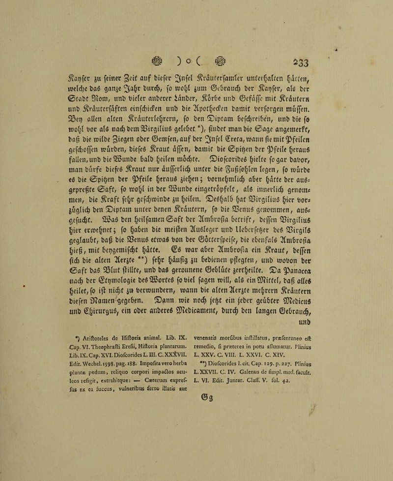 5\at)fcr gu (einer geit auf biefer Jjnfel Äräuferfamter unterhalten hatten, meldje baS gange 3a§r fcitr<h, fo wo(jl jum ©ebrauch ber fönjfer, als bet 0tabt 31om, unb biefer anberer idnber, 5C6r6e unb ©efdffe mit trauter» unb ^rduterfdftcn einfefciefen unb bie IHpothecfen bamif berforgen muffen. 23et) allen alten ^rdufevfe§rcrn, fo ben (Diptam befchreiben, unb bie fo wohl bor als nachbcm2>irgiliu6 gelebet *), finbef man bie 0age angemerft, baß bie milbe giegen ober ©ernfen, auf bet ^nfef ©refa, wann fie mit pfeifen gefefcoffen mürben, biefeS j^raut affen, bamif bie 0pif$en ber (Pfeife heraus fallen, unb bietöounbe halb feilen mochte, (DiofcoribeS Riefte fogar babor, man burfe biefeS 5^raut nur dufferlich unter bie fjuß fohlen fegen, fo mürbe es bie 0pi6en ber (Pfeife heraus Riegen; bornefmdid) aber hatte ber aus? gepreßte 0aff, fo mohl in ber Sßunbe eingetrcpfelt, als innerlich geuorns men, bie $raft fef^r gefcfjminbe ju Reifen. (Deshalb (?af $3itgifiuS §ier bor* guglich ben (Diptam unter benen Krautern, fo bie SSenuS genommen, aus« gefugt. £SaS ben heilfernen0aft ber TCmbrofta betriff, beffen $>irgiliu§ hier ermc^net; fo haben bie meifien Ausleger unb Uebcrfe&er beS Virgils geglaubt, baß bie 23enuS efmaS bon ber ©otterfpeife, bie ebenfals Xmhrojta hie§, mit bepgemifcht hatte. ©S mar aber ^frabrofta ein j?rauf, beffen ftd) bie alten TCerjfe **) fehr häufig i« bebienen pflegten, unb mobon ber 0aft baS SÖluf flittfe, unb baS geronnene ©eblufe jertheilüe. (Da (Panacca nach ber ©ftjmologie beS$$orfeS fobiel fagen mitf, als ein Riffel, baß alles heilet, fo itf nicht $u bermunbern, mann bie alten Ulerjte mehrern 5Vrdnfern biefen 9?amen gegeben. (Dann mie noch je&t ein (ober geübter SDiebicuS unb ©hirurguS, ein ober anbereS 9Jie.bicame.nf, burch ben langen ©ebrauch, unb *) Ariftoteles de Hiftoria animal. Lib. IX. Cap. VI.Theophrafti Erefii, Hiftoria plantaruni. Lib. IX. Cap. XVI. Diofcorides L. III. C. XXXVII. Edit. Wechel.i$98.pag. 188. Impofitaveroherba plant* pedum, rcliquo corpori impa£los acu* lcos vefigit, extrahitque: — Catemm expreß fug ex ca fuccus, vulneribus ferr© iüatis aut venenatis morßbus hftillatus, prafentaneo eft remedio, fi prsterea in potu aflumatur. Plinius L. XXV. C. VIII. L. XXVI. C. XIV. ##) Diofcorides I.cit. Cap. 129. p. 227. Plinius L. XXVII. C. IV. Galenus de fimpl. med. faculf. L. VI. Edit. Juntar. ClafL V. fol. 42. @3