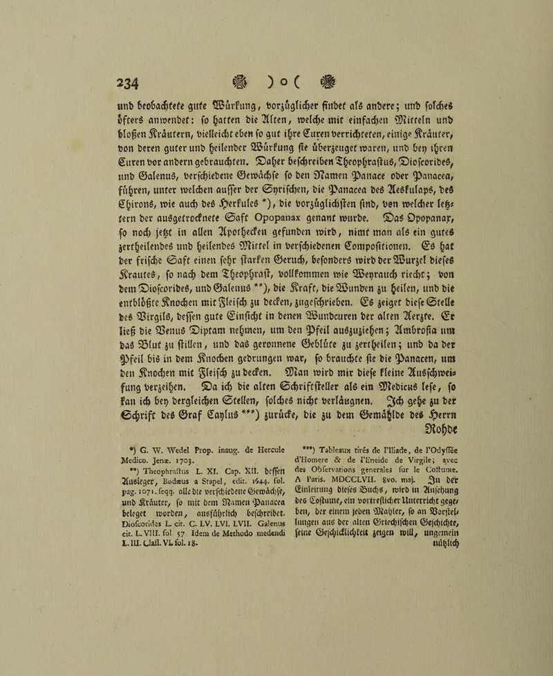 unb beobachtete gute SBürfung, borjüglicher ftnbef als anbere; tmb foldieS öfters anwenbef: fo Raffen bie Tten, welche mit einfachen Muffeln unb Mafien Krautern, bielleicht eben fo gut t^re Citren berricfKefen, einig* trauter, bon beten guter unb fteitenber SBürfung fte überzeuget waren, unb bei) t^ren ©Uten bor anbern gebrauchten. £)a(jer befchreiben SheopfjrafhiS, ©iofeoribe^, unb ©alenuS, berfd)iebene ©ewachfe fo ben Diamen fpanace ober ipanacea, führen, unter welchen auffer ber 0t)rifchen, bie $>anacea beö 2Ce6fufap^, be$ £()ironS, wie auch beS $erfuleS *), bie borzüglidijlen finb, bon welcher Up fern ber auSgetrocfnete 0aft Opopanax genant würbe. Opopanap, fo nod) jefet in allen 7lpot§ecfen gefunben wirb, nimf man allein gutes Zerf^eilenbeS unb fjeilenbeS Hirtel in berfchiebenen ©ompoftfionen. ©S £at ber frifche 0aft einen fe£r fforfen ©erud), befonberS wirb ber Sßurjel biefeS ÄraufeS, fo nach bem ${jeop&rftfl, bollfotnmen wie ©Seprauch riecht; bon bem ©iofcoribeS, unb ©alenuS **), bie $raft, bie2£unben zu feilen, unb bie entblößte Knochen mit^leifch ju beefen, jugefchrieben. ©S zeiget biefe0telle beS Virgils, beffen gute ©infldjü in benen SBunbcuren ber alten Tferjfe. ©r lieg bie SBenuS ©iptarn nehmen, um ben Q3feil auSjujie^en; $mbrofta um baS 25luf zu (Wien, unb baS geronnene ©eblüfe ju zerteilen; unb ba ber §}feil bis in bem Knochen gebrungen war, fo brauchte fit hie $>anacen, um ben Stnod)en mit Sleifch ju bedfen. €0tan wirb mir biefe fleine 2CuSfchwei« futtg beleihen. £)a ich bie alten ©chriftjMer als ein SfftebicuS lefe, fo fan ich bep bergfeichen 0fellen, foldjeS nicht berlaugnen, 2^ 9e§c 6U 0chrift beS ©raf ©agluS ***) jurüefe, bie zu bem ©emajlbe be$ iperrn *) G. W. Wedel Prop. inaug. de Hercule Jdedico. Jense. 170). **) Theophrnüus L. XI. Cap. XII. beffen Jlllöleger, Bodaus a Stapel, eclit. 1^44. fo!. pag. 1071. feqq. «liebte verfcbie&eue (&ewäd)fe, utib trauter, fo mit bem Sßamen ‘Panacea beleget worben, aueföl)r(td) befdjretbet. Diofcorides L. cit. C- LV. LVI. LV1I. Galenus eit. L.V1U. fol 57 Idem de Msthodo niedendi L. 111. Uan.VBfol.i8. ”*) Tableau» tires de 1’Iliade, de l’Odyflee d’Homeve & de l’L'neidc de Virgile; avec des Obfervations generales für le Cottume. A Paris. MDCCLVII. gvo. maj, ber Einleitung btefes j8ud)$, rcirb in 2ln)'et)img bee Eofiutne, ein ooitrefUderUuterridjtgege/ ben, ber einem jebeti ’ü)ial)ter, fo an S8or|leU limgen am? bec alten ©rted)t|'d)en @e|d)id)te, feine ©e|d}idlig/felt jetgen null, ungemein miblicf)