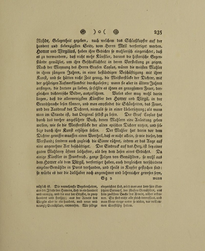 9toljt)C, ©elegenheif gegeben, nadj welchem ba$ 0djfufjfupfer auf bet fcunbert uwb ftebenjigffen ©eite, Dom Jperrn fÜZeit berferfigef worben, Jjpomer unb 23tr$iliU$, §a6cn ihre ©cbidjfe fo mahlerifcb eitigeridjfef, bafj e$ $u berwttnbern, bafj nicht mehr $ütt|Her, baratta bie §i|Torifd>e ©egen* flanbe gewatet, um ihre ©efd)i<flid)feit in beren SSorjMlung $tt jeigen, DTacf) ber SDiegnung bcö Jperrn ©rafen €at)lu$, waren bie meijlen ^Zahler in ihren jungem fahren, in einer SefMnbigcn 25efd)dfftgung mit ihrer Äunff, unb ftc Raffen nid;t geit genug, bie 5JZeiflerffucfe ber £>idjfer, mif ber gehörigen'Kufmerffamfeit burd)$ulefen; wann fte aber in altern 5fa§reil an fingen, bie teefure 5« lieben, fo fehlte ea i(jnen an gerutgfamen getter, ber* gleichen biebferifebe 23ilber, aua^ufuhren. SSieleö aber mag wohl baritt liegen, ba£ bie allerwenigflen ^unjKer ben ipomet* unb SBtrgH, in ber ©runbfpracbe lefen fonnen, unb man empft'nbef bie 0cbon§eifen, baa $euer, unb ben 2Cu6brucf bea £>id)fera, niemalö fo in einer lleberfebung; ala wann man im 0fanbe ijl, ba3 Original felbft $u lefen. IDer ©raf £at)lu$ (jaf burd) ba3 Dörfer angeführte 95ud), benen ^Zahlern eine Anleitung geben wollen, wie fte bie $}Zei|ierfiucFe Der alten epifcfyen Siebter mt&en, unb fel<* bige bureb ihre Äunjt erhöhen follen. 10er €0Ta^ler hat barin bor bettt ©iebfer gewiffer maaffen einen 33ort§eil,ba^ er nid;f allein, fo wie biefer,bett Soerflanb; fonbern auch äugleidj bie 0inne rühret, inbem er ba3 Tfuge auf eine angenehme 2(rt befd)dftigef. £)er ©inbruef auf ba3 #erj, iji bei) einer guten COiahlerep 6fter3 lebhafter, al3 bei) bem £efen einea ©ebidjta. ©a einige 5?tinjHer in granfreidj, gan$e folgen bon ©emdhlben, fo wohl au$ bem Jjponiet* ala bem Sßügil, berfertiget hüben, auch begleichen berfd?iebene einzelne ©emdhlbe in Q)aria borhanben, unb fheila in Rupfer geflogen (Tut): fo würbe e3 bor bie Liebhaber noch angenehmer unb lehrreicher gewefen fepti, ©g a wann mlijlid) itf. £ie vcrneljmffe SJegehcnljeitcn, aus ber .SiHabebes Römers, flnb in ein fwnbett unb ueutijig, unb bie aus bei- öbpffee, in $nm) C)u»bcrt unb funfjig; auß bei* ?icnetö beß Sßirgil« aber in ein l;unbert, tmb neun unb neunjiij ©emählUn, entworfen. SBie felbige efngeridjtet ftnb, wirb man atiß bem hierüber# festen Entwurf, bes fünften ©emäfjlbeß, mt<S bem jrvfilften $W)C ber 2feneiß, naher ei ten* neu. 0ie fittb nicht affcgfeicl? futcrcfjaut, unb man fßnte einige unter fo vielen, vor volfom* men überflüjiig halten.