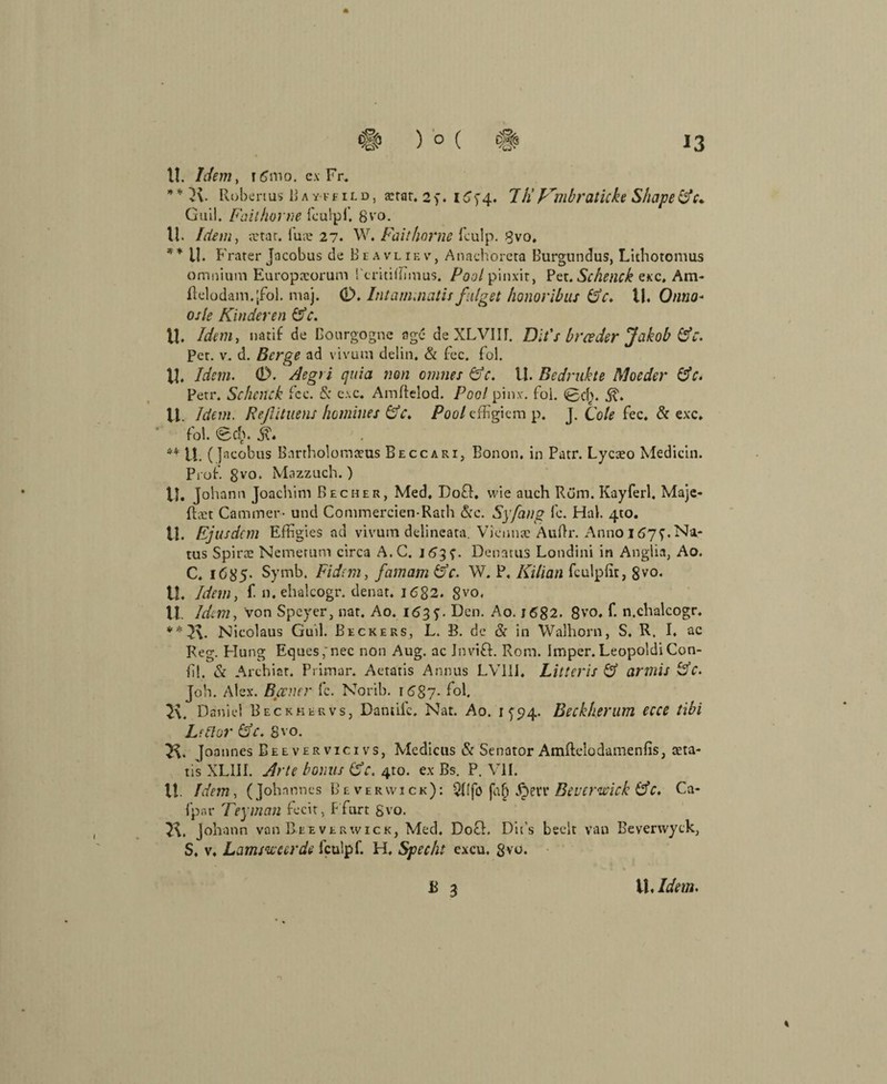 11. Idem, rß'mo. ex Fr. ** K- Robenus Bav-feild, a:rar. 2>. I^T4‘ 7/fF'mbraticke Shape&c* Guil. Fall hörne fculpf. 8vo. 11. Idem, a'tar. fuae 27. W. Faithorne fculp. Bvo. ** il. Frater Jacobus de Beavliev, Annchorera Burgundus, Llthotomus omnium Europneorum i'critiflimus. Poolpinxit, Pet. Scheuch exc, Am- ftelodam.jfol. maj. 0. Intam.natisfüget honoribus Gr. 11. Onno* osle Hinderen Gc. U. Idem, natif de ßourgogne agc deXLVIIf. Dit's brceder Jakob Gr. Pet. v. d. Berge ad vivum delin, & fee. fol. 11. Idem. 0. Aegri quia non omnes Gr. U. Bedrukte Moeder Gr. Petr. Schnick fcc. & c\c. Amftelod. Pool pin.v. foi. <Scf). .$?♦ 11. Idem. Refiituens homines (de. Pool effigiem p. J. Cole fee. & exc. fol. 0d>. ** U. (ja cobus Bartholomaus Beccari, Bonon. in Patr. Lycaeo Medicin. Prof. §vo. Mazzuch.) 11. Johann Joachim Becher, Med, Do£h wie auch Rüm. Kayferl. Maje- fhet Cammer- und Commercien-Rath &c. Sy fang fc. Hai. 4to. tl. Ejusdcm Effigies ad vivum delineata. Vienna: Äuflr. Anno 1677.Na- tus Spirte Nemerum circa A.C. 163$- Denatus Londini in Anglia, Ao. C. i685- Symb. Fidcm, famam Gr. W. P, Kilian fculpfit, 8vo. 11. Idem, f n. ehalcogr. denat. I6g2. 8vo< VI. Idem, von Speyer, nat. Ao. 163 Den. Ao. 1682. 8vo* f- n.ehalcogr. ** J\. Nicolaus Guil. Beckers, L. B. de & in Walhorn, S. R. I. ac Reg. Hung Eques;nec non Aug. ac Invifh Rom. Imper. Leopoldi Con- nl. Sc Archiat. Primär. Aetatis Annus LV11J, Litt er is G armis Gr. Joh. Alex. Berner fc. Norib. r<587- K. Daniel Beckhervs, Dantiic. Nat. Ao. 1^94. Beckherum ecce tibi Le Bor Gr. gvo. K Joannes Beevervicivs, Medicus Sc Senator Amftelodamenfis, aeta¬ tis XL11I. Arte bonus Gr. 4to. ex Bs. P. VII. 11. Idem, (Johannes Beverwick): QRfo fab .Iperr Beuermck Gr. Ca- fpar Teyman fecit, Ffurt gvo. 2\. Johann van Beeverwick, Med. Do£h Dit’s beelt van Beverwyck, S, v. Lammeerde fculpf. H, Specht excu. 8vu. ß 3 *7 % Ih Idem.