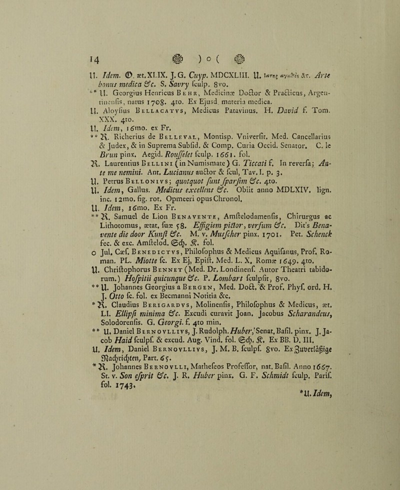 U. Idem. <D. aer.XLIX. J. G. Cuyp. MDCXLIII. U. Arte bonus medica GV. S. Savry fculp. 8vo. ** U. Georgius Henricus B e h r, Medicinre Do&or & Pra&icns, Argeu- riuenfis, natus 170g. 4to. Ex Ejusd mnteria medica. U. Aloyfius Bellacatvs, Medicus Patavinus, H, David f. Tom. XXX. 4to. H. Idem, 1 6mo. ex Fr. **2\. Richerius de Bellf.val, Montisp. Vniverfir. Med. Cancellarius & Judex, & in Suprema Subfid. & Comp. Curia Occid. Senator. C. le Brun pinx. Aegid. Roujfelet fculp. 1661. fol. Laurentius Bellini (inNumismate) G. Ticcciti f, Inreverfa; An¬ te me nemini. Ant. Lucianus au&or & fcul, Tav. I. p. 3. U. Petrus Bellonivs; quotquot funtfparfim GV. 4to. VI. Idem, Gallus. Medicus excellens GV. Obiit anno MDLXIV. lign. inc. i2mo. fig. rot. Opmeeri opusChronol. U. Idem, i6mo. Ex Fr. **2\. Samuel de Lion Benavente, Amftelodamenfis, Chirurgus ac Lithotomus, tetat, fute ?8. Effigiem piftor, verfum GV, Dit’s Bes la¬ tente die door Kunjl GV. M. v. Musfcher pinx. 1701. Pet. Schcnck fee. & exc. Amftelod. ©d}. fol. O Jul, CaT. Benedictvs, Philofophus & Medicus Aquifanus, Prof. Ro¬ man. PL. Miotte fc. Ex Ej, Epift. Med. L. X, Romae 1649. 4to. VI. Chriftophorus Bennet (Med. Dr. Londinenf. Autor Theatri tabido- rum.) Hofpitii quicunque GV. P. Lombart fculpfit, 8vo. ** U. Johannes Georgius a Bergen, Med. Do£t, & Prof. Phyf, ord. H. J. Otto fc. fol. ex Becmanni Notitia &c. * 2\, Claudius Berigardvs, Molinenfis, Philofophus & Medicus, tet. LI. Ellipfi minima GV. Excudi curavit Joan. Jacobus Scharandcus, Solodorenfis. G. Georgi. f. 4to min. ** U» Daniel Bernovllivs, J. Rudolph.Huber, Senat,Bafil. pinx. J. Ja¬ cob Haid fculpf. & excud. Aug. Vind. fol. ©dy Ex BB. D, III. VI. Idem, Daniel Bernovllivs, J. M. B. fculpf. 8vo. Ex3«uerla|5ige S^ac^ricl^ten, Part. * Johannes Bernovlli, Mathefeos Profefior, nat. Bafil. Anno 16^7. St. v. Son efprit GV. J. R. Huber pinx, G. F. Schmidt fculp. Parif. fol. 1743.