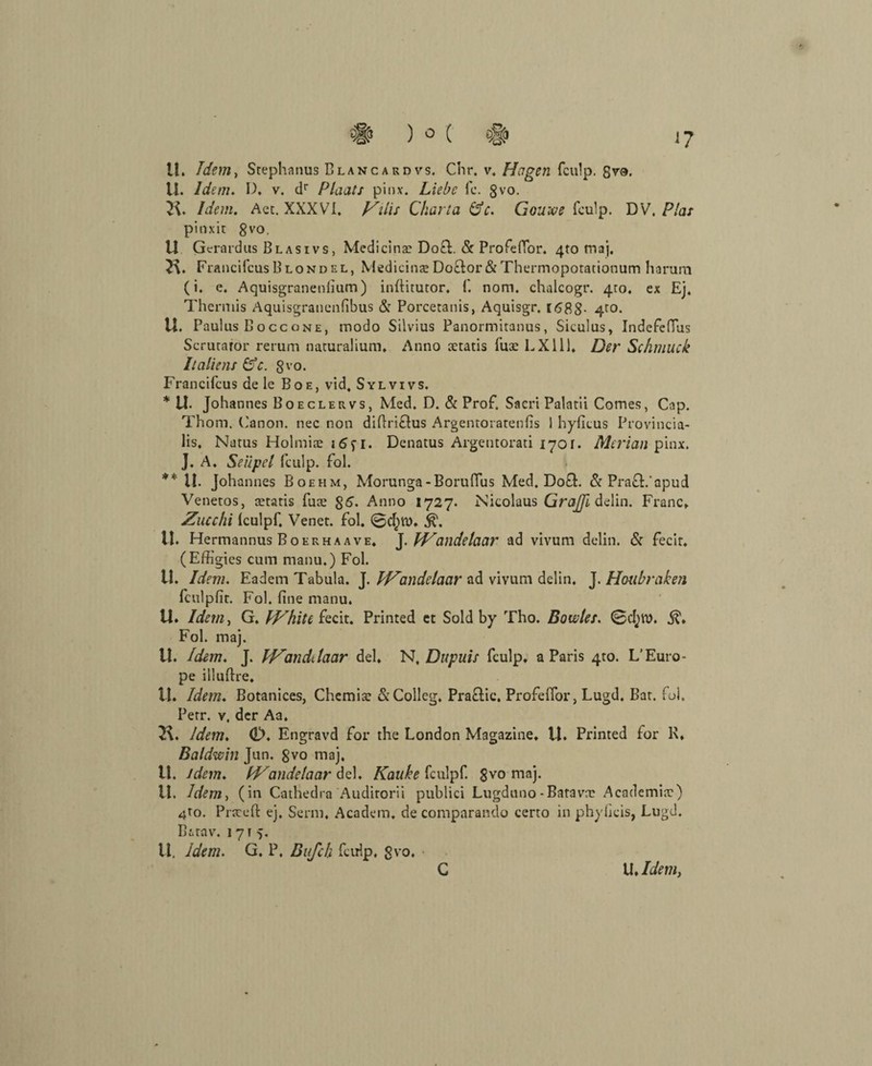 11. Idem. D, v. dr Plaats pinx. Liebe fc. gvo. K. Idem, Act. XXXVI. Vilis Charta de. Gouwe fculp. DV. Pias pinxit gvo. U Gerardus Blasivs, Medicinas Do£t. & Profeffor. 4to maj. £\. FrancifcusBLONDEL, Medicinae Do&or & Thermopotationum harum (i. e. Aquisgranenlium) infiitutor. f. nom. chalcogr. 4to. ex Ej. Thermis Aquisgrancnfibus & Porcetanis, Aquisgr. 1(588- 4ro- U. Paulus Boccone, modo Silvius Panormitanus, Siculus, Indefefius Scrutaror rerum naturalium. Anno aetatis fuae LX111. Der Schmuck Italiens de. gvo. Francifcus de le Boe, vid, Sylvivs. * U- Johannes Boeclervs, Med. D. & Prof. Sacri Palatii Comes, Cap. Thom. Canon, nee non difiriöus Argentoratenfis 1 hyficus Provincia- lis, Natus Holmiae Denatus Argentorati 1701. Merlan pinx. J. A. Seüpel fculp. fol. ** II. Johannes Boehm, Morunga-Boruffus Med. Do£t. & Pra&.'apud Venetos, tetatis fute $6. Anno 1727. Nicolaus GraJJi delin. Franc. Zucchi Iculpf. Venet. fol. U. Hermannus Boerhaave. J. IVandelaar ad vivum delin. & fecir. (Effigies cum manu.) Fol. U. Idem. Eadem Tabula. J. IHandelaar ad vivum delin. J. Houbraken fculpfit. Fol. fine manu. U. Idem, G. IHhite fecit. Printed et Sold by Tho. Boucles. 0d}tt>. Fol. maj. U. Idem. J. IZandtlaar del. N, Dupuis fculp. a Paris 410. L’Euro- pe illufire. U. Idem. Botanices, Chemia: &Collcg. Pra&ic. Profeffor, Lugd. Bat. fol. Petr, v, der Aa. 7X. Idem. dX Engravd for the London Magazine. U. Printed for 1\. Baldwin Jun. gvo maj. tl. idem. IVandelaar del. Kauke fculpf. $vo maj. LI. Idem, (in Cathedra Audirorii publici Lugduno - Batavrc Academine) 4to. Prseeft ej. Senn. A ca dem. de comparando certo in phyficis, Lugd. B&tav. 1715. II. Idem. G. P. Bufch fculp. gvo.