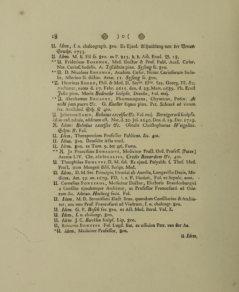 U. Idem, f. n. chalcograph. gvo. Ex Ejusd. Qffjjanbfiimjbon ber SSenufc 0eud)e. 13. U. Idem. M. B. Fil fc. 8vo. ex P. 213. b. b. A&. Erud. 53. 18, **U. Fridericus Boerner, Med. Doftor & Prof. Publ. Acad. Cxlar. Nat. Cutiof.Sodalis. A. Tißhbein pinx. Sy fang fc. gvo. **U. D. Nicolaus Boerner, Acadcm. Cxfar. Natur. Curioforum Soda- lis, Afterion II. dictus. Aetat. fi. Sy fang fc. gvo. •lt Henrieus Boezo, Phil. & Med. D. Ser'111. Elns. Sax, Georg. III. Sc. Archioter, natus d. 17. Febr. 161 f. den. d. 28.Mart. 168p. Ph. Ernft John pinx. Moriz Bodenehr fculpfir. Dresdx, Fol. maj. * * U. Abrahamus Bogaert, Pharmacopxus, Chymicus, Po£ta: dt mihi jam puero &c. G. Kneller Eques pinx. Per. Schnick ad vivum fee. Amftelod. 0d). 51 4to. U. Johannes!! ohn, Bohniitf excelfus&c. Fol. maj. Bernigeroth fculpfit. Jdi m ead.tabuia, additum eft. Nat. d. 20. Jul. 1640. Den. d. j^.Dec. 1719. 2\. Idem: Bohuius excelfus ÖV. übtulit Chriftophorus H'digelius. 5\. Fol. U. Idem, Therapeutices Profeffor Publicns. &c. 4to. U. Idem. gvo. Deutfche Afla erud. iE. Idem. 8vo. ex Tom. 9. bet* fiel, Fama. * * v\. J° Francifcus Bonardvs, Medicinx Prafl. Ord. Profeff. (Patav.) Aetatis L1V. Chr. cloIdcxliix. Credis Bonardum &c. 4to. VI. Theophilus Bonetvs,D. M. fol. Ex ejusd. Polyalth. f. Thef. Med. PraD. item Mangen Bibi. Script. Med. U. Idem, D. M. Ser. Principis, Henrici ab Aurelia, LongavillxDucis, Me- dicus, Aet. f 9. an. i C79. FD. i. e. F. Diodati, Fol. ex Sepulc. anar. * VI. Cornelius B onteko e, Medicinx Doftor, Elecloris Brandcnburgici a Confilio ejusdemque Archiater, ac Profeffor Francofurti ad Ode- ram Sc. Adrian. Haehveg fecit. Fol. U. Liem, M. D. Screniffimi Elefi. Bran. quondam Confiliarius & Archia¬ ter, nec non Prof. Francofurti ad Viadrum, f. n. chalcogr. gvo. 11. Idem. G. P. Bnfch fcc. 8vo. ex Afl. Med. Berol. Vol, X. U. Idem, f. n. chalcogr. 8vo. II. Idem J. C. Bcrcklin fculpf. Lip. 8vo. U, Rcinerus Bontivs Fol. Lugd. Bat. ex ofticina Petr, van der Aa. *ü. Idem, Medicinx Profeffor, 8vo,