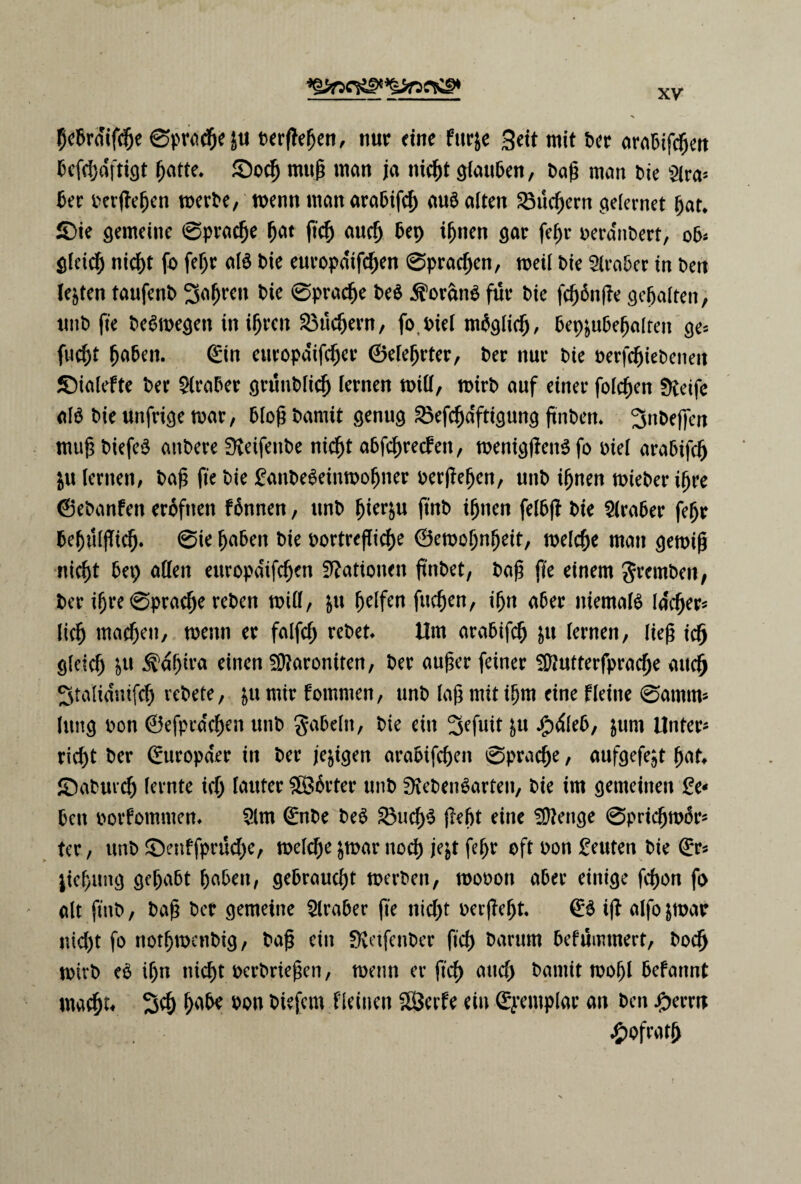 9c5rmfc^e øpracbe J« fcerftefjen, nur ctne furje 3eit mit ber arabifcben bcfcbdfttgt batte. ©ocfj mug man ja nicbt glauben, bag man bie Slra* ber berjfeben merbe, menn man arabifcb aué atten £3ucbern ydernet bat. £)ie gemeine øpracbe f)C\t ftcb aucb 6*9 ^nen gar fef)r berdnbert, ob* gleicb nicbt fo fef;r alé bie europa'ifdjen Øpracben, meil bie Siraber in ben letten taufenb 2tobren bie øpracbe beé $orané fut* bie fcbånjfe gcbaltett, tmb fte beémegen inibrcn 23ucbern, fo. biet mbglicb, bep&ubebalten ge- fucbt f)tåcn. øn cuvopaifc^ct* ©elebrter, ber nut* bie berfcbiebenett ©ialefte ber Araber grunblicb fernen tpiU, mirb auf einet* foicben Øtetfc alé bie unfrige mar, blog bamit genug £3efcbdftigung ftnben. Jjnbeffen mug biefeé anbere Øteifenbe nid^t abfc^recfett, meniglfenéfo biel arabifcb &u lernen, bag fte bie £anbeéeinmobner berjfeben, unb ignen mieber igre ©ebanfen eroftten fonnen, unb bter&u jtnb ignen felbff bie Araber febr bebtllfTicb. øie fyabcn bie bortrefTicbe ©emobnbeit, melcbe man gemig nic^t bep atten ettropaifcben Stationen ftnbet, bag fte einem gremben, ber igre Øpracbe reben mitt, &u belfen fucben, ibn a6er niemalé lacber* licb macbctt, menn er falfcf; rebet Um arabifcb &u lernen, lieg icb gleicb &u ^dbira einen ^aroniten, ber auger feiner itttutterfpracbe attcb 3talidntfcb rebete, $u mir fommen, unb lag mit ibm eine fleine øamnt* Ittttcj bon ©efpra'cben unb gabeltt, bie eitt 3efuit &u Jpdleb, $um Unter* ricbt ber (£uropa*er in ber jeggen arabifcben øpracbe, aufgefe^t batt ffiaburcb levnte icb touter ^Borter unb SKebenéarteit, bie im gemetnen 2c* ben borfommen. Slrn øibe beé £Mtcb$ jlebt eine Stttenge øpricbmor* ter, unb ©enffprucbe, melcbe $mar nocb jefct febr oft bon £euten bie gr« jiebung gef)abt baben, gebraucbt merbett, mobon aber eintge febon fo alt fint), bag ber gemetne Siraber fte nid)t berjfebt. & i(f alfo&mav ntd)t fo notbmenbig, bag eitt Svdfenber ftcb barum befumtnert, bocb mirb eé iljn nid)t berbriegen, menn er ftcb and) bamit mobl befannt maebt« 3$ bon btefem fleinen SBerfe eiu øemplat* an ben #errn £ofratj)