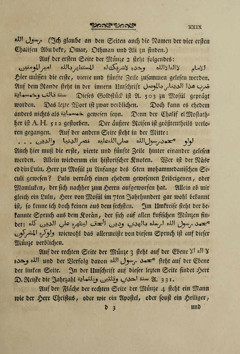 (5$ ^TauDe on t>cn øcitett oucp Die Wattten t>cc t>icr erpen Cpaiifett 2i6u befr, Omor, Qtpmoit unD 2Ui in pnben,) $iuf Der erpen øeite Der $)?un&e 2 pept folgenDeé: jAyo) sAJU^glijX^L) »csDtøJiJJ^ ^Lo^J ipter muffen Die erpe, oierte unD f un fte Seile fcufammen gclefcn merbem $(uf Dem Øtont»e pept in Der innern Umfcpvift ^U^jJ) i0^5 o,*^ cX5U mm Øiefeé ©olDpucf ip $L 503 in SOioful geprdgt morben* Øaé le&te SBort ip ^mor oerDlicpen* Øocp fonn e6 epebem anberé nicpté ofé «A**“*^ gemefcn ferm. Øenn Der (Epaltf elSOtopotp* per ip A. H, 512 geporpen* Øer dupere Øicifen ip grcjpentpeifé ocvlo- ren gegangeu* $uf Der onDern øeite pept in Der fritte: . . . ci 2(ucp pier mup Die erpe, oierte ttnD ftinffe 3eile ptnter einonDer gefefett merben* 5l(Ieitt mieberum eiu piporifcper Enetern 58er ip Der 9?dSr ebbtn£u(u, Jjperr in 3floful ju $infonge be$ 6fen tnopommebonifepen øe* cuU gemefen ? £utu oerrdtp einen epeDem geroefenett £ei5cigenen, oDer Sftomlufen, Der ftep ttoepper &um j£>errn oufgemorfett pot SUleiit ob mir i gleicp ein gulu, J^err nonSttofuI intyten SopvpunDert gor mop! øefonnt ip, fo fenne icp Docp feiuen ou$ Dem feeppen* Sm Umfreife flept Der 6e* fonnte øprucp oué Dem forfin, Der pep ouf oden fupfepen SØtun&cn ftn* Det: »dT (_£<>£-) W *A«jyJ si)) Jjyy* miemopf bo$ adermeipe Don Diefern øpruep ip ouf Diefer 5Diun&e oerbitepen* $luf Der reepten Øeite Der 2D?un£e 3 pept ouf Der <£5ene V) »AJ V 1»i)) unD Der %>erfotg Dooon *AA* pept ouf Der €6ene Der (infen Øeite, 3n Der Umfcprift ouf Diefer letten øeite p'nDet Aperr 0* øieipe Die 2tøPr&opl 0**% Ql. 331, $luf Der gldcpe Der reepten øeite Der 2D?un$e 4 pept ein i$oim mie Der Aperr £pripu$, oDer tvte ein S?lpopef, oDer foup ein Apeiliger, D 3 unD