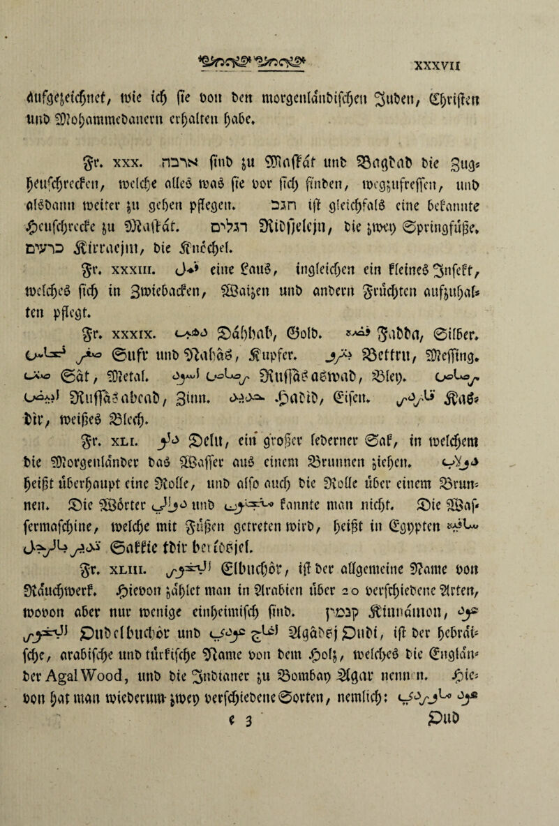 dufø^etcfjnef, mie tcfj (te ton ben morgenldnbifcbett ^ut>eu, griflen unt $?obammebanern crfjalteu fabe. %*> xxx. m^N fint> £u 9ftaffdf unt 33ctgtab tte gug* ^eufc^recfcit, meldje alieo maé fte tot* ftd) finten, mcg^tfrefien, tint atøtann meifer |tt genert pffegeit. run i(t gieicbfafé etne bebamtte #cufcbre<fe &u SØiaftdf. D'tøn StiDfjelejn, tie &mep Øpringfufe* dtp Æirracjitt, tte ^nécbef* gr. xxxm. eine £au$, ingfeicben cin fictncd mefcbeé ft'cb tn 3mie&Ad*en, SBai^en unt anbertt grutten attføubaf* ten pflegt. gr* xxxix. <-+■*<* EDabbab, ©olt. g^tta, øifber* o^l^r5 ©ufr untølabaé, Supfer. j/4 33etfru, SftejTing* <-**> ©at, iOietaL 9Utfia£fl6tvab, 33let> o»Usy* o^*?J Øtuffao abcat, 3tnn. £aDit, ©fetu til*/ roeigeé 35leeb» g*r. xli. SMit, em grofer feterner Øaf, tn mellem tte Øftorgenldnter baé fffiafiec aiié eittent intimen gtefen* beift uberfaupt eine Øtoffe, unt alfo aucf) tie f>votIe uber etttem 33rum nem ®ie borter unt fannte ntan nitfjf. 5)ie 3Baf* fermafebme, melcbe mit gufen gctreten mirt, feift in ggppten J?y4©afHe ttir bm'oéjef, gr. xLiii. Slbncbbf, ifter alfgenteine Ø?ame tott Øvducbmerf. Jjbieton gafler man in Arabien uber 20 tetfebiebene 3irten, moton aber nur menige einf>eimifcf) fint. p£>ap $tnndinon, £)nbcllutcl)br unt cjc^c^UJ Qlgatej £)uti, ifl ter bebrdt- febe, arabifebe unt tttrfifcbe Sftame ton tem fp04, mefcbeé tie ©tgfdm ter Agal Wood, unt tie ^nbtaner ju 33ombap Sfgar nemt n. jjMe* ton f;atman micterum-&mep terfebieteneøorten, nemlicb: ^xJu e 3 ‘ £>uD