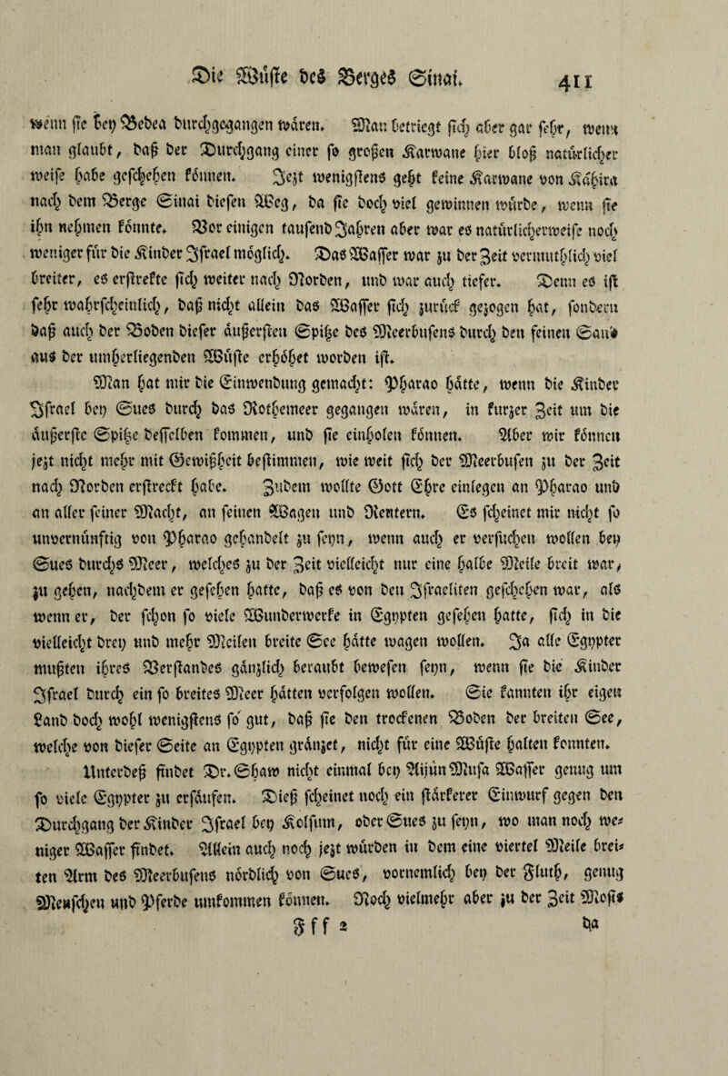 ®te Stifte de* SSera# ©mat* m\m pc S ep $5et>ca burcfgegangen tvaren* Støn Detriegt gcf aber gar fejr, tvemi nmn glaubt, bag ber SDurcf gang eincr fo groben Æarmaue gier biof natiklicfer weife gabe gefcfcgen femten* Sejt meniggens geft fcine ^artvane von^agira t\ad) t>em 25erge (Bimi biefeu &Bcg, ba (Te boeg viet geminnen tvurbe, menu (Te ign negmen fbttnte* 23or cinigcn taufenbjagren aber tvår es naturlicfermeife noef tvender fur bie ^inber 3frael moglicf * £)as kaffer tvår $u ber 3«t vermut glid} viet breiter, es crpreftc gd} tveiter nacf OTorbcn, unb tvår aucf tiefer* £)etm es ig fegr magrfcgeinlicg, bag nieft aliein bas SBafler fidj jurucf gejogen gat, fonbern bag aucf ber $5oben biefer dttgergen ©pige bes ?9TcerbufenS bureg ben feineu ©au'# au$ ber ttmgerliegenben £Buge crgoget morben ig* ?0Tan fat nur bie ønmenbung genialt: (Pfarao fatte, menu bie ^inber Sfrael Det) ©ues buref bas Dtotfemeer gegangen tvåren, in furjer 3cit um bie dugerge ©pife begelben fommen, unb ge cinfoten fonnem $(ber tvir fennen je'9t ttieft mefr mit ©emiggeit begimnten, tvie tveit gcf ber SOteerbufen ju ber 3«t naef OTorben ergreeft fabe* 3u^cm tvollte ©ott <2gre einlegen an Q)farao unb an aUer feiner Sftacft, an feinett %Bagen unb SKewtern* (E*s fefeinet mir nieft fo unvernunftig von <Pgarao geganbelt ju fepn, tvenn aucf er verfucfeu tvollen ben ©ues burefs fflleer, tvelcfes ju ber 3?it vielleicft nur cine falbe SDJelte breit tvår, $u gegett, nacfbem er gefegen fatte, bag es von ben ^fraeliten gefcfcgen tvår, als tvenn er, ber fefon fo viele SBunbertvcrfe in (Sgppten gefegen fatte, gcf in bie vielleicft brep unb mefr SØTeileu breite ©ee fatte magen mollen* ^a alle (Sgppter utugten ifreS SSerganbes gdnjlicf f)craub>t betvefen fepn, tvenn ge bie Æinbcr ^frael buref ein fo breiteS 9)ieer fatten vcrfolgcn mollen* Bie fannten ifr eigeu £anb bod} mofl meniggens fo gut, bag ge ben troefenen ‘QSoben ber breiteu ©ee, tvelcfe von biefer ©eite an (Sgppten grdnjet, nieft fur eine SOBuge falten fonnten* tluterbeg gnbet £)r*@fam nieft einmal bep $lijun$9Tttfa SEBafier genug um fo viele ©gppter jtt crfdufen* Sieg fefeinet noef ein gdrferer gitmmrf gegen ben £mrcf gang ber £inber ^frael ^olfutn, ober ©ues $u fepn, tvo man noef tve* niger SOBaffer gnbet* Aliein aucf noef je$t murben in bem eine viertel Stteile brei* ten $lrm bes Stteerbufens norblid} von ©ues, vontemlicf bep ber glutf, genug ©Tenfefen unb QDferbe umfommen fonneit* OTecf vielmefr aber ju ber 3eit SRog« 5ff*
