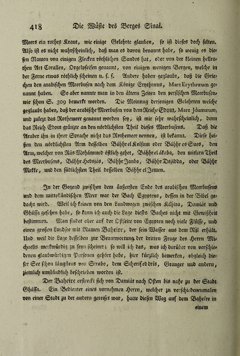 SØleerS ein totjed &eaut, røieeinige ©etejrtc glauben, fo ifi biefeS bod> jetten. $Ufo ift eS nkjt majrfd^eintid), baf man es bavon benannt Jabe, fo u?enig es bies fen SRamen wn cinigen glecfen r&Jltd^en øanbes Jat, ober von ber fteinen Jettros tjen ^Ctrt (£oralten, Drgelpfeifen genannt, von einigen tvcni^en SScrgen, tveldje in ber gerne etrøaS rotjtkj fcjeinen tu f. f. kubere JabencjeglauDtA bafj bie øries ejen ben arabifcjen 9Jteerbufcn nad) betn Menige ørptJrcnts, MareErythneum ges nannt Jaben. øo aber nannte man in ben ditern Jeton ben pcrffcjen 9fteerbufem tvie fejon ø. 309 bemcrft morben. 3)ic 9Jieinung berjenigett ©etejrten melcje geglaubt Jaben, baf berarabifcje^cerbufen von bem Otefcjeøboifl, Mare Jdumæum, nnb julejt ba6 fRotJcrøeer genannt worbcit fety, ifi mir fejr mJrfdieinticJ, benn bas OveicJ ©bom grdnjte an ben norblicjfieti XJeil biefeS 9JieerbufenS. £>a§ bie Araber ijn in ijrer øpracje nicjt bas fKotJetneer nennen, ijt befannt. £)iefe Jeis fjen ben norbtiejfien $trm beffelben 35dJJrel,&otfum ober $5aJJr cS øiteS, ben 3lrm, melder von fKds 93iO Jamntcb cfUidvgeJet, QMJJreldfaba, ben mitlern *£Jdt beS SDieerbufenS, QMJJrdpebsjds, SSaJJr^anbo, $5dJJr£>sjibba, ober $3dJJt Sfteffe, unb ben fublkjjten‘tjeit beptben Q3aJJr elSemen. ^n ber ©egenb jmifjen bem dnferfieu ©nbe beS arabifjen ^eerbufetn* nnb bem mittetfanbifcjen 93ieer tvår ber 35ad; ©gpptens, bejfen in ber 33tbcl ges bad;t tvirb. 58eil id) feinen von ben 2cmbmegen jtvifdjen ^ajira, 2)amidt nttb ©fdfja gefrjen Jabc, fo fann id) and> bie 2agc biejes ladies nicl^t mit Øetvifjjeit beftimmen. 5Qtan fmbet aber auf ber Cffeite von ©gpptcn nod^ vide glujfe, unb einen grofen 2ar,bfee mit Sftamen ^ajeire, ber fein 29ajfer aus bem Dftt erjdlt. Unb tveil bie 2age bejfelben jur 35eantft>ommg. ber britten grage bes Jperrn Sftis ejaetts merftvurbrg $u femi fclycinet; fo tvill kJ bas, mas icj baruber von verfejie* beneu glaubmurbigen jperfotien gcJ5rt Jabe, Jicr ftirjtkJ bemerfen, ebgtekj bies fer øee fejen langbens wn øtrabo, bem ød^erifebbris, Øtanger unb anbertt, jiemlidp tunfMubticJ befejrieben tvorben i ft. 2>er Jetre erjtrecft ftej von £>amidt naej Often bis naje $u ber øtabt ØJdffa. ^in ^ebieuter eineS vornejmen ^errn, tvelcjer jn verfd^iebeiKnmalen von einer øtabt ju ber anbent gereifet rnr, Jatte biefen 2K5eg auf bem 93ajefre in einem 1