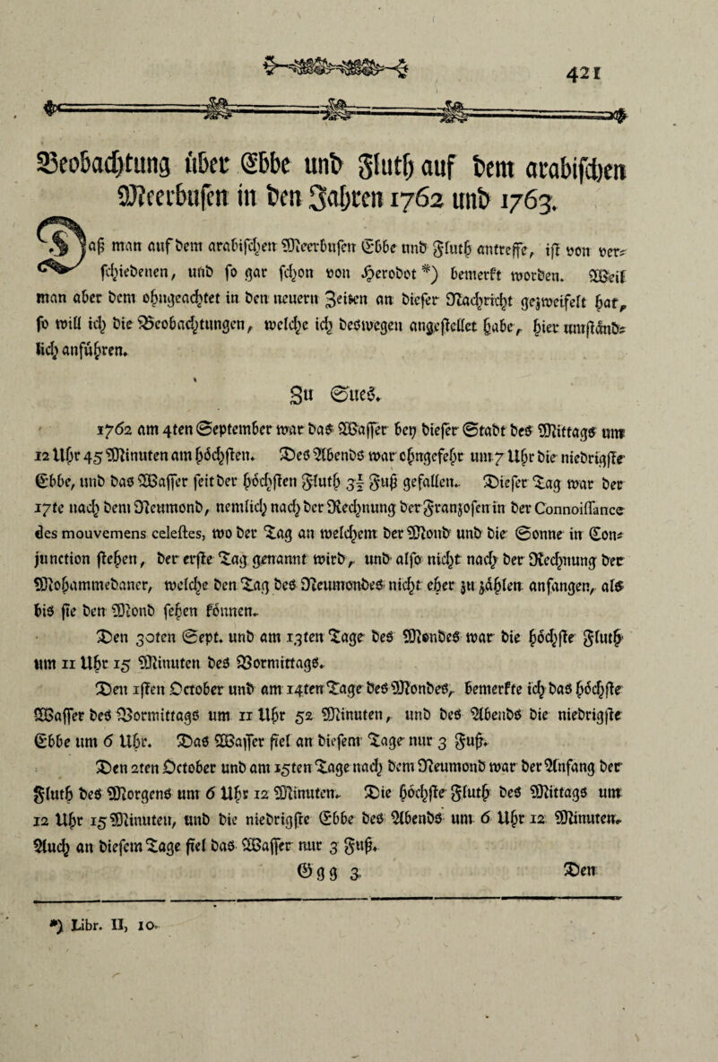 f 23eokd)tung fi&eu @6be unb glutfj auf tern arabifctøn afteerbufcn in feen Satyren 1762 unb 1763, ''.S 1«§ man mifbem aratifdjen ®Ic«6nfen ®66e tmS glutf tmtwffe, iff ooti »er» fd^iebenen, unb fogar fc^on ron Jperobot *) bemerft motben* SS&if man aber bem obngead)tet in ben ueuern 3'etøn an bicfér 9lacf)ric|>t gejmeifeft bat, fo miU k\) bie S23cob ad) tungen, melctøe id} bed megen atigejMet §aber jjier umjldntfc Ucfy anfu^rem gu @ue& 1762 am 4ten September mar bad- SBSajfer bep biejer ©tabt bed Sfftittagd un? I2tt|jr459flinutenam jjbcbjtem £)ed2fbenbd mar cfugefebr uw^tljjrbieniebriqjle (£bbe, unb bad SDBajfer feitber ^ochftcn glutj) 3I gujj gefatfem ®iejer *£ag mar ber i7te nad^ beniDlcumonb, nemlicfynadjbcrfftedwung bergranjofetrin bev Connoiffance des mouvemens celeftes, mo ber ^ag an meld)cm ber^ftonb unb bie Sonne in (£on* ju netion fle^en, ber erfte *£ag genannt mirb r unb alfo nid)t nad/ ber 9le<^nung ber SDlofjammebaner, melede ben £ag bed Dteumonbed nid)t efeer ju jarlen anfangen, ate bid fte ben SDtonb fejden fonnem £)en 30ten @ept. unb am igfen *^age bed SOlonbed mar bie bod^jle gfutj* ttm 11 Uj?r 15 SQlinuten bed SSormittagd* $3ett ijTen October unb ami4tm^agrbedUftonbed,. bemerfte id^bad ^oc^fie SGajfer bed &ormittagd um 11 itjjr 52 ^inutenunb bed $tbenbd bie niebrigjle Ø66e um 6 tlfjr. 3bad SOBafler f<el an biefem £age- nur 3 gufK &en 2ten £>ctober unb am i^ten^age nad,) bem Oleumonb mar ber^lnfang ber glutb bed SSftorgend um 6 U£r 12 SDlinutem £>ie §oc()fle g(utj) bed ?0^itta^6 um 12 U(jr 15 SRinuten, unb bie niebrigfte (Sbbe bed $tøenbd um 6 tt§r 12 9ttinutem Slud) an biefem Sage fte l bad SBajfer nur 3 gug* Ø g g 3, £)en *) Libr. II, IO«