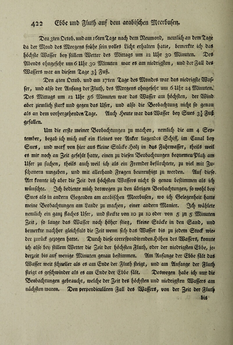 £>eu 3ten Octob. unb am itften'tage nac^ bem SReumonb, nemlig an bem 'Sage ba ber SOlonb beo borgens ftufe fein volleO SHctøt etfalteu fatie, berøetfte icf ba$ f6d_)jie SBaffet bep'fiillem letter beo STOtagO um 12 Uft 30 tOtfnuten* £>cO $lbenbo of ngefef r um 6 Uf r 30 29iinuten mat eo am niebtigflen , unb ber gall beo ^Gaffers mar an biefem £age 3 J guf* £>en 4tcn Cctob* unb am i^fen ^agc beo UttonbeO mar bao niebrigfle $Gap fer, unb alfo ber 2lnfang ber glutf, beo borgens ofugefefr um 6 Ufr 24 SOftnuten*', 3)co ?02ittago um 12 Ufr 56 ISiinuten mat bao £8ajfer am f6d>ften, ber 5£inb aber jtemlicf ftarf unb gegen bao itfer, unb alfo bie S3eobacf)tung nic^t fo genau alo an bem vorfergefenben^age* $(ucf $eute mat bao£Bajfer bep øueo 3! guf gefaHem Um bie erfte metner $5eobacftungen ju madden, nemlig bie am 4 øep* (ember, begab icf mid) auf ein flcineO »or 2tnfer liegenbeo ©cfijf, im (£anal bep øueO, unb marf wn fier auo ttdne ØtudFe $ol$ in baO gafrmaffer, tfeilo meif co mir noef an 3^ gefeflt fatte, cinen ju biefen ^eobac^tungen bequemen^laf am Ufer ju fueljen, tfeilo aucf meil tcl) ato ein grember befur^tete, ju mel mit 3u* f^auern umgebeit, unb mit alletfanb gtagen beunrufigt ju merben* $luf biefe. $lrt fonnte id^ aber bie 3dt beo f édjflen 28affer0 nid)t fo genau beflimmen ato icf miinfefte. 3cf bebknte mid} beomegen ju ben ubrigen 33cobad)tungen, fo mof l bep øueo alo in anbent ©egeubeit am atabifd^en ^Recrbufen, mo id} ©efegenfeit fatte meine 35eobad}ttmgen am 2anbc ju madden, einer anbern Manier. 3^ mdfletc nemlid} ein ganj fTad)eo Ufer, unb flecfte ven 10 ju 10 ober von 5 jn 5 tOftnufen 3eit, fo lange bao 2Gajfcr noef féfer ftieg, f lerne øtbefe in ben Øanb, unb bemerfte nadver gteid)falo bie 3eit menn ftcf bao kaffer bio ju jebem øtvcf mie< ber jurttef gejogen fatte* £)urd} biefe cotrefponbirenbenJpbfen beo £BajferO, fonnte kb alfo bep flitlem jetter bie ^di ber f écf flen glutf, ober ber niebrigffen Sbbe, je* berjeit bio auf menige 9Jiinutcn genau be^immen* ^(m 2lnfange ber øbbe fait bao SBaffer meit fd^teller alo eo am (Enbe ber glutf ffetgt, unb am 5lnfange ber glutf fleigt eo gefcfminbec ato eo am (E*nbc ber (£bbc falk ^DeOmegen fabe kf uur bie SBeoba^tungen gebraudcn, meldte ber 3^tt beo féd^flen unb niebrigflen 5Q5ajfero am ndd>flen maren* ^Den perpenbiculdren gall beo QCUajfero, von ber 3«t bet glutf bio