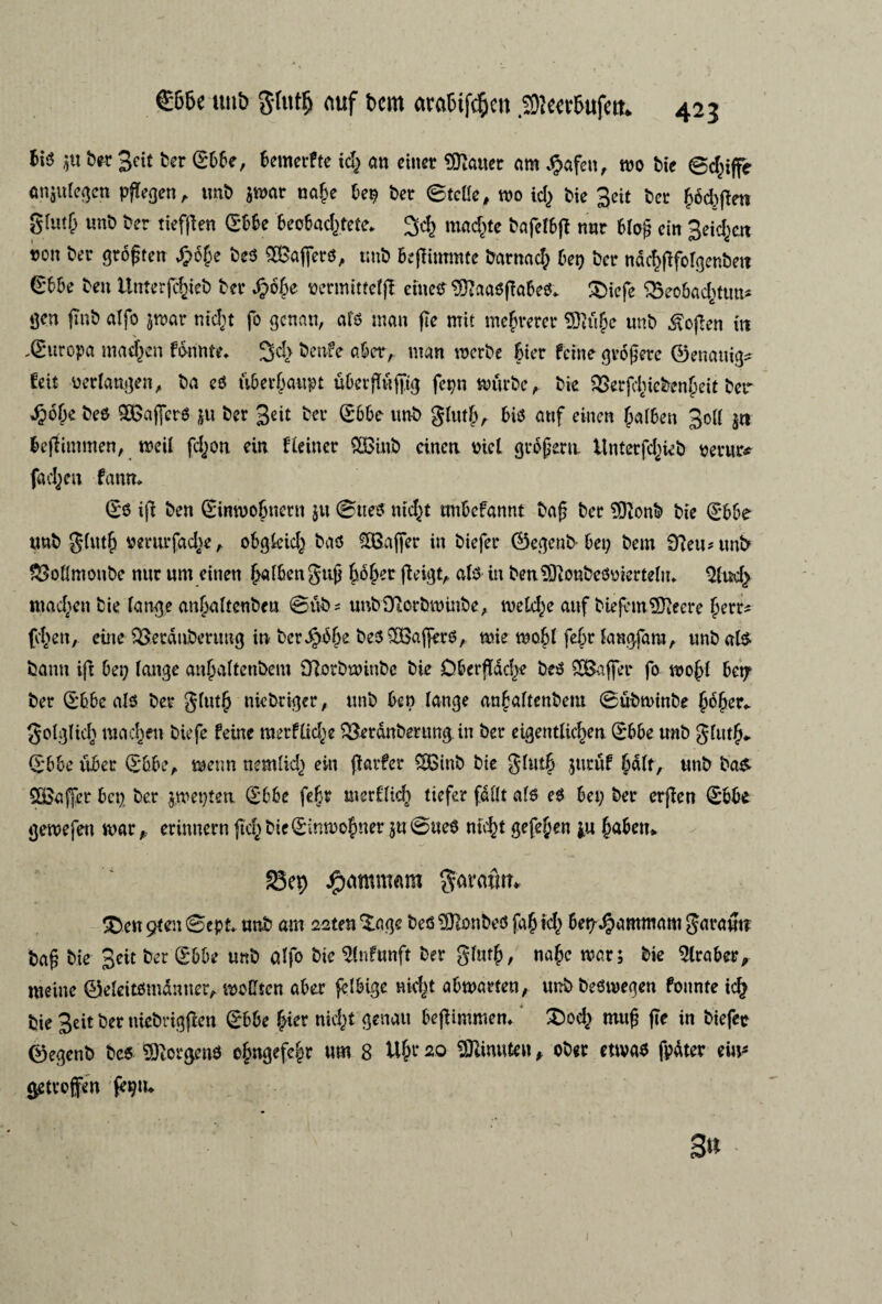 bis 5« te-r 3cit ter (Ebbe, benterftc id; an einer batter am Jpafett, roo tie ©d;ijfe anjulegcn pftegen, tint jroar nage be$ ter ©tclle, roo id) tie 3eit ter god)pen glm& unt ter tiefpen (Ebbe beobadøete* 3d; rnaegte tafclbft nur 6Io^ ein 3eid;c.tt »on ter grogten £ége tes kaffers, unt bepimmte tarnad; bet) ter naegpforgentet? £bbe ten ilnterjchiet ter .£oge permittelp eiueS Sftaaspabes* ®icfe Qkobadøtm* gen fint alfo jroar niegt fo genan, als man pe mit megrerer Sftuge unt $open in .(Europa madden fdrinte* 3cl> ^rtvfe aber, man røerte bier ferne grogere ©enauig* feit oerlangen, ta es iibergaupt ubergufttg fepn mutte, tie 23erfd;ictengeit ter •£of;e tes &Baj]erS ju ter 3eit ta’ S6be unt glutf;, bis auf enten galten 3oll jn fcepintmen, roeil fd;on ein fteiner SQBuit einen tiel grogem. llntcrfd;iet perur* fad;m fann* (Es ifi ten (Einroogttettt ju ©ties nidjt mtbcfannt tag ter $)}ont tie (Ebbe unt gltttg perurfadø, obgkfcg tas SSBajfer in tiefer ©egent-bet; tem £fteu*unfr £Mmonte nur unt einen galbengug goger peigt, als in ben SftonteSoier tein* 2lud> ntadøtt tie lange angaltenben ©uts unbtfterbroutbe, melede auf biefcmSSfteere gerr* fygett, etne Q5erdutcruug in berige teSSBagcrS, roie roogl fegr langfaro, unt als tamt ift bet; lange angaltenbent Olorbroinbc tie €>bergdd;e tes SSaffer fo roogl bet? ter (Ebbe als ter glutg nietriger, unt ben lange angaltenbent ©utrointe goger* golglicg madden tiefe feine merflidø derouter ung. in ter eigentliegen (Ebbe unt glutg* (Ebbe viber (Ebbe, menn nemlid; ein parfer SBint tie glutg jttruf galt, unt tas £8affer bet; ter groet;ten (Ebbe febr merflicg tiefer fdllt als eS bei; ter erfien (Ebbe gerne fen roar, erimtern peg bie (Einroogner juøueS megt gefegen j.u gaben* 23ep dparøntam garemtn £)en øen ©ept* unt am såten %agc tes fontes fag id; bet^amrøam garant? tag tie 3cit ter (Ebbe unt alfo tic $ln?unft ter glutg, nage roar; tie 5lraber, meine ©eleitsmdnner, moCten aber felbige nid;t abroarten, unt teSroegen founte icg tie 3eit ter nietrigpen (Ebbe føer nid;t genau bepimmen* 2)od; mug pe in tiefer ©egent tes borgens ogngefegr um 8 Ugr 20 SRinuten , oter ettvas fpdter em* getvoffen (egn* 3«