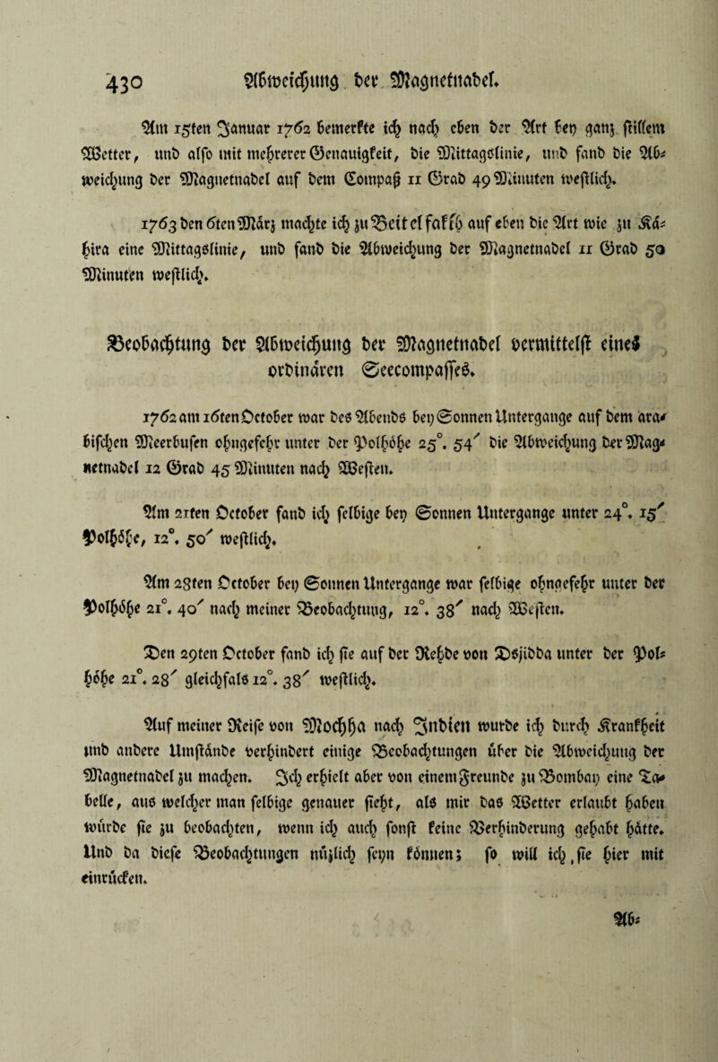 ^Cm i5ten januar 1762 bemerfte i<$ nad} cben t>er $(rt bet) ganj fttffem hefter, unt alfo mit melererØenauigfeit, t)ie SEftittagøiinie, unt fant) t)ie roeid}ung £>cr 9ftagnetnatel auf tem (Sompafj 11 Ørat) 49 9)dnuten roe|Hid> 1763 ten <5ten9ftdrj mad}tc id} ju 35et te(faff& auf cben tie ^Hrt roie ju (vira eine SftittagøKnie, unt fant tie Slbrocichung ter SfKagnetnatel 11 Ørat 50 5ftinuten roejttid}* 33eo5acfjtun<* ter bet* ^agnctnatel termitteljT eine$ ovtindven ©eecompaffeé* <f ' , w * * • ' * C V * '*•• I7d2anti6ten0cto6er roar te« 516entø bet; Øonnen Untergange auf tem ara* bifd}en 5fteerbufen o£ngefe§r unter ter <poi|)b§e 250. 54' tie 5lbroeicføung terSiftag* uetnatel 12 Ørat 45 Citatten nad} £Beftem $lm 2ifen Dctober fant id} felbige bep øonnen Utttergangc unter 24°, 15' $)otø6fc, i2°« 50' roejttid}* $(m 2gfen October bet) øonnen Untergange roar felbige o£naefe£r unter ter $)ol£6§e 2i°« 40' nad} meiner 35eobad}tuug, 120. 38^ nad} SBejtøn £en 29ten October fant id} jte auf ter Ote^te von SDøjitta unter ter 93ol* §o§e 2i°* 28' gleid}falø 120. 38' roejllid}* tHuf meiner Oveife von $3?0Cf)fja nacl) Jinbteit rourte id} turd) ^rantfeit unt antere ttroftdnte verjjintert citiige S5eebacf)tungen uber tie $lbroeid}uttg ter ^Oiagnetnatcl 511 maeføen* £$d} er^ielt aber von einemjreunte ju Q3ombat) eine %Qi* bette, auø roeld}er man felbige genauer jtefrt, al« tnir taø jetter erlaubt fabett rourte jte ju beobad}ten, roenn id} aud> fonft feinc £>erftinterung ge^abt fjdtte. Unt ta tiefe $3eobad}tttngen rotjUd) fet;n tomten; fo roill id},fle (jier mit einrnefem /