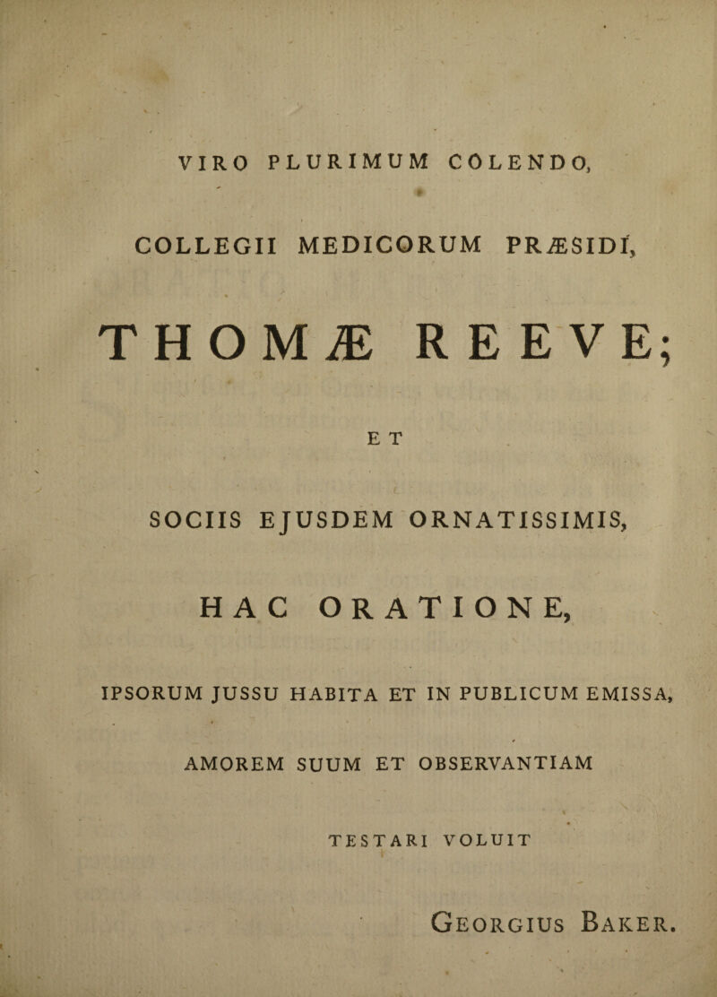 VIRO PLURIMUM COLENDO, COLLEGII MEDICORUM PRjESIDI, THOM1 REE VE: E T SOCIIS EJUSDEM ORNATISSIMIS, HAC ORATIONE, IPSORUM JUSSU HABITA ET IN PUBLICUM EMISSA, AMOREM SUUM ET OBSERVANTIAM TESTARI VOLUIT Georgius Baker.