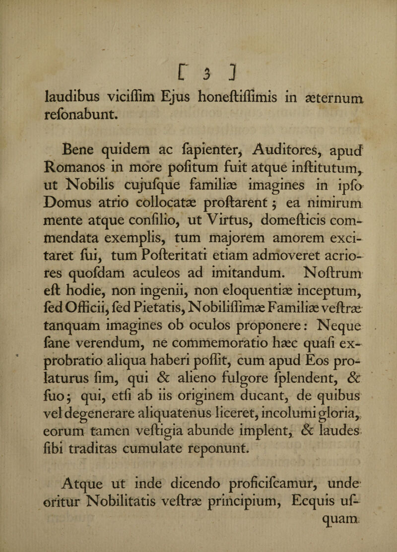 i Tfejl « * * * laudibus viciffim Ejus honeftiflimis in aeternum refonabunt. Bene quidem ac fapienter, Auditores,, apud Romanos in more politum fuit atque inftitutum, ut Nobilis cujulque familiae imagines in ipfo Domus atrio collocatae proflarent; ea nimirum mente atque conlilio, ut Virtus, domefticis com¬ mendata exemplis, tum majorem amorem exci¬ taret lui, tum Pofteritati etiam admoveret acrio¬ res quofdam aculeos ad imitandum. Noftrum eft hodie, non ingenii, non eloquentiae inceptum, led Officii, fed Pietatis, Nobiliffimae Familiae veftrae tanquam imagines ob oculos proponere: Neque lime verendum, ne commemoratio haec quali ex¬ probratio aliqua haberi poffit, cum apud Eos pro¬ laturus lim, qui & alieno fulgore lplendent, & luo; qui, etli ab iis originem ducant, de quibus vel degenerare aliquatenus liceret, incolumi gloria,, eorum tamen veftigia abunde implent, 8c laudes libi traditas cumulate reponunt. Atque ut inde dicendo proficifcamur, unde oritur Nobilitatis veftrae principium, Ecquis uf- s • quam