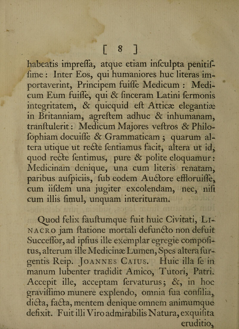 habeatis imprefla, atque etiam infculpta penitif- fime : Inter Eos, qui humaniores huc literas im¬ portaverint, Principem fuifle Medicum : Medi¬ cum Eum fuifle, qui & finceram Latini termonis integritatem, & quicquid eft Atticae elegantiae in Britanniam, agreftem adhuc & inhumanam, tranftulerit: Medicum Majores veftros & Philo- fophiam docuifle & Grammaticam j quarum al¬ tera utique ut re£te fentiamus facit, altera ut id, quod recte fentimus, pure & polite eloquamur: Medicinam denique, una cum literis renatam, paribus aufpiciis, fub eodem Au£tore effloruifle, cum iifdem una jugiter excolendam, nec, nili cum illis fimul, unquam interituram. Quod felix fauftumque fuit huic Civitati, Li- nacro jam ftatione mortali defuncto non defuit Succeflor, ad ipfius ille exemplar egregie compofi- tus, alterum ille Medicinse Lumen, Spes altera fur- gentis Reip. Joannes Caius. Huic illa fe in manum lubenter tradidit Amico, Tutori. Patri. Accepit ille, acceptam fervaturus; &, in hoc graviffimo munere explendo, omnia fua confilia, di£ta, fa£ta, mentem denique omnem animumque defixit. Fuit illi Viro admirabilis Natura, exquifita