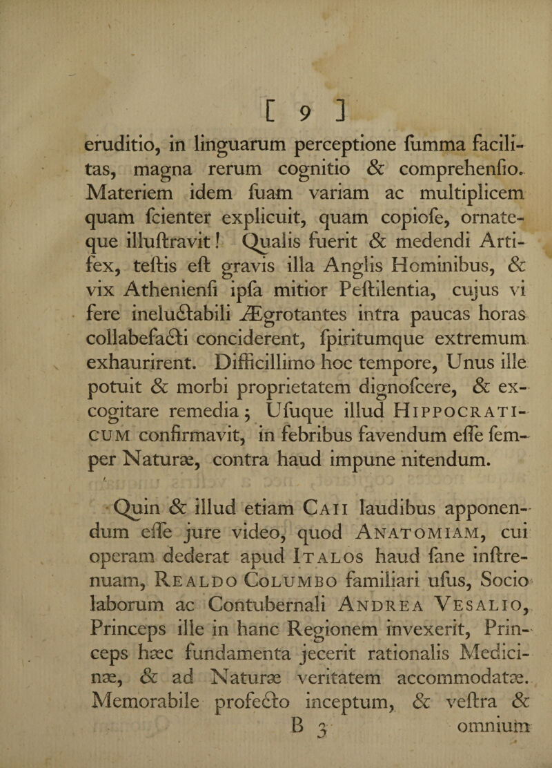 eruditio, in linguarum perceptione (limma facili¬ tas, magna rerum cognitio & comprehendo. Materiem idem fuam variam ac multiplicem quam fcienter explicuit, quam copiole, ornate- que illuftravit! Qualis fuerit & medendi Arti¬ fex, teftis eft gravis illa Anglis Hominibus, & vix Athenienli ipla mitior Peftilentia, cujus vi fere ineluctabili AEgrotantes intra paucas horas collabefaCti conciderent, fpiritumque extremum exhaurirent. Difficillimo hoc tempore, Unus ille potuit & morbi proprietatem dignofcere, & ex¬ cogitare remedia ; Ufuque illud Hippocrati- c u m confirmavit, in febribus favendum efie fem- per Naturae, contra haud impune nitendum. r. Quin & illud etiam Caii laudibus apponen¬ dum efie jure video, quod Anatomiam, cui operam dederat apud Italos haud fane inftre- nuam, Realdo Columbo familiari ufus, Socio* laborum ac Contubernali Andre a Vesalio, Princeps ille in hanc Regionem invexerit, Prin¬ ceps haec fundamenta jecerit rationalis Medici¬ nae, & ad Naturae veritatem accommodatae. Memorabile profecto inceptum, & veftra & B a omnium