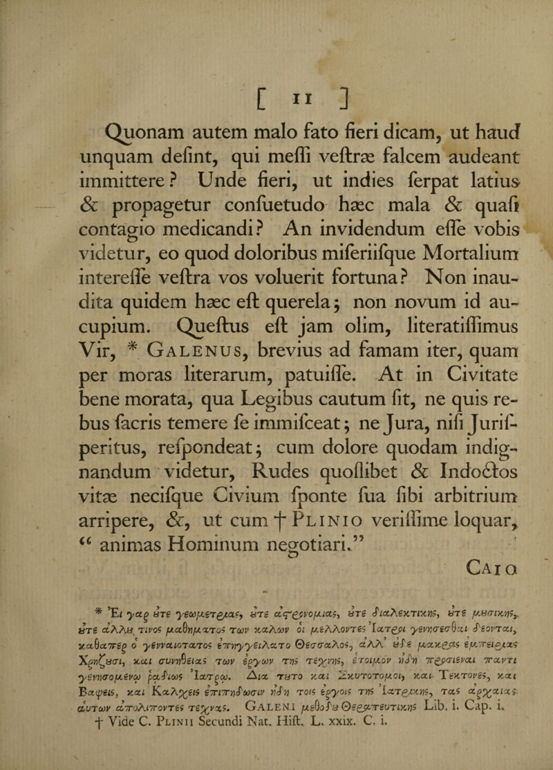 p - [  .1 Quonam autem malo fato fieri dicam, ut haud unquam defint, qui meffi veftrse falcem audeant immittere ? Unde fieri, ut indies ferpat latius & propagetur confuetudo hsec mala & quaff contagio medicandi? An invidendum efie vobis videtur, eo quod doloribus miferiifque Mortalium interefie veftra vos voluerit fortuna? Non inau¬ dita quidem hsec eft querela j non novum id au¬ cupium. Queftus eft jam olim, literatiflimus Vir, * Galenus, brevius ad famam iter, quam oer moras literarum, patuifle. At in Civitate bene morata, qua Legibus cautum fit, ne quis re¬ bus facris temere fe immifceat; ne Jura, nifi Jurif- peritus, refpondeat; cum dolore quodam indig¬ nandum videtur. Rudes quollibet & Indo61os vitse necifque Civium fponte fua fibi arbitrium arripere, &, ut cum j~ Plinio veriifime loquar, <e animas Hominum negotiari.” Caio «e. * ’El yctg sre yewfJLeTgjuxc, ure clc^^vojjlixs, «ts fxsari-K'^^ «ts aAA» rivos fJLoSnjJLXToi roov xclAvv oi fxiKXovrts locr^pi yevriaeo-fycti ^eovrctiy 2cot6a7Feg o yewcciorccros iTrnyyeiAdTo ©£<Ti7aAos5 aAA yJ? fxctxejit e^Treip/xs xai cvvvQeixs roov egyoov rt)S tzyyM-) eroijxov uJji ir^mvxi ttclvtl yevnaojji^vcp pCC^lCO 5 'lcLT^CeJ. AIX T8T0 VM 'ZxUTQTOfAOly XXL TeKTOVSSy X.XI 'Bxyzis, jaxi KaAeTnirn^Mcriv rois £p>yoi$ tyis ixT^ptn^ rxs avToov diroXiirovres r^/yxs. Galeni Qs&cTrevTLxns Lib. i. Cap. ia