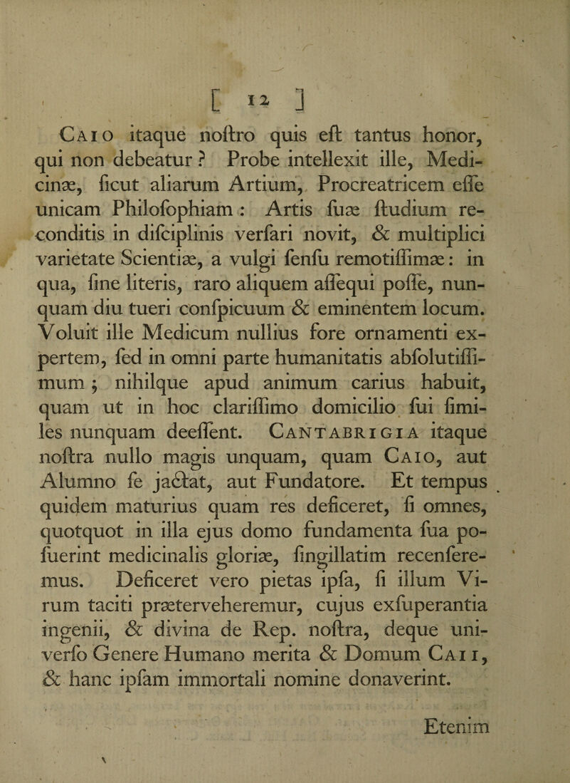 / „ / [ I 2 ] Caio itaque noftro quis eft tantus honor, qui non debeatur ? Probe intellexit ille, Medi¬ cinae, ficut aliarum Artium, Procreatricem efie unicam Philofophiam : Artis luse ftudium re¬ conditis in difciplinis verfari novit, & multiplici varietate Scientise, a vulgi fenfu remotiffimse: in qua, fine literis, raro aliquem aftequi pofte, nun¬ quam diu tueri confpicuum Sc eminentem locum. Voluit ille Medicum nullius fore ornamenti ex- / pertem, fed in omni parte humanitatis abfolutiffi- mum, nihilque apud animum carius habuit, quam ut in hoc clarilfimo domicilio fui limi- les nunquam deeflent. Cantabrigia itaque noftra nullo magis unquam, quam Caio, aut Alumno fe jactat, aut Fundatore. Et tempus quidem maturius quam res deficeret, fi omnes, quotquot in illa ejus domo fundamenta fua po- luerint medicinalis glorise, fingillatim recenfere- mus. Deficeret vero pietas ipfa, fi illum Vi¬ rum taciti praeterveheremur, cujus exfuperantia ingenii, & divina de Rep. noftra, deque uni- verfo Genere Humano merita & Domum Cai i, & hanc ipfam immortali nomine donaverint. < * » • - M I ’ ‘ • - ; Etenim