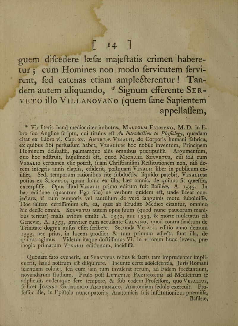 ['4 3 guem difcedere laefse majeftatis crimen habere¬ tur j cum Homines non modo fervitutem fervi- rent, fed catenas etiam amplecterentur! Tan¬ dem autem aliquando, * Signum efferente Ser- veto illo Villanovano (quem fane Sapientem appellalfem, - # A * • * Vir literis haud mediocriter imbutus, Malcolm Flemyng, M. D. in li¬ bro fuo Anglice fcripto, cui titulus eft An Introduftion to Phyfiology, quasdam citat ex Libro vi. Cap. xv. Andre^e Vesalii, de Corporis humani fabrica, ex quibus fibi perfuafum habet, Vesalium hoc nobile inventum, Principem Hominum delibafte, palmamque aliis omnibus prseripuifte. Argumentum, quo hoc adftruit, hujufmodi eft, quod Michael Servetus, cui foli cum Vesalio certamen effe poteft, fuam Chriftianifmi Reftitutionem non, nifi de¬ cem integris annis elapfis, ediderit, poftquam Vesalii liber in publicum ex- iifiet. Sed, temporum rationibus rite fubduritis, liquido patebit, Vesalium potius ex Ser veto, quam hunc ex illo, hasc omnia, de quibus fit quasftio, excerpfifle. Opus illud Vesalii primo editum fuit Bafileas, A. 1543. In hac editione (quantum Ego fcio) ne verbum quidem eft, unde liceat con- jedtare, ei tum temporis vel tantillum de vero fanguinis motu fuboluifte. Hoc faltem certiflimum eft, ea, quae ab Erudito Medico citantur, omnino hic deefle omnia. Servetus autem opus fuum (quod nunc paucorum mani¬ bus teritur) malis avibus emifit A. 1552, aut 1553, & morte mulctatus eft Genevae, A. 1553, graviter eum accufante Calvino, quod contra fandlum de Trinitate dogma aufus efiet fcribere. Secunda Vesalii editio anno demum 1555, nec prius, in lucem prodiit; & tum primum adjedda funt illa, de quibus agimus. Videtur itaque dodliflimus Vir in errorem hunc levem, prae inopia primarum Vesalii editionum, incidifte. Quonam fato evenerit, ut Servetus rebus fe facris tam imprudenter impli¬ cuerit, haud noftrum eft difquirere. Xneunte certe adolefcentia, Juris Romani fcientiam coluit; fed eum jam tum invaferat rerum, ad Fidem fpedtantium, novandarum ftudium. Paulo poft Lutetia Parisiorum ad Medicinam fe adplicuit, eodemque fere tempore, & fub eodem Profeftore, quo Vesalius, fcilicet Joanne Guinterio Andernaco, Anatomiam fedulo exercuit. Pro- feftbr ille, in Epiftola nuncupatoria. Anatomicis luis inftitutionibus praemifla, Bafileae,