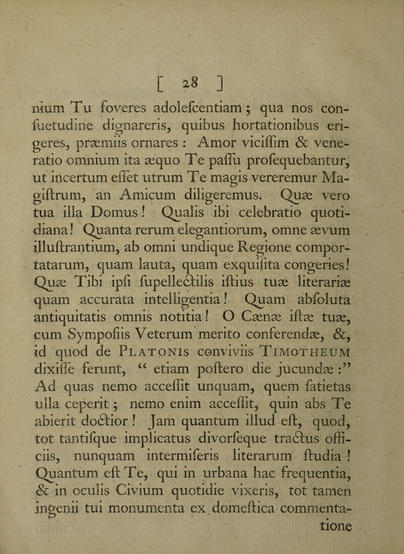 [ »8 ] nium Tu foveres adolefcentiam; qua nos con- iiietudine dignareris, quibus hortationibus eri¬ geres, praemiis ornares : Amor viciffim & vene¬ ratio omnium ita aequo Te paffii profequebantur, ut incertum effiet utrum T e magis vereremur Ma- giftrum, an Amicum diligeremus. Quae vero tua illa Domus! Qualis ibi celebratio quoti¬ diana ! Quanta rerum elegantiorum, omne aevum illuftrantium, ab omni undique Regione compor¬ tatarum, quam lauta, quam exquilita congeries! Quae Tibi ipli fupellecfilis illius tuae literariae quam accurata intelligentia! Quam abfoluta antiquitatis omnis notitia! O Caenae illas tuae, cum Sympofiis Veterum merito conferendae, &, id quod de Platonis conviviis Timotheum dixille ferunt, “ etiam poliero die jucundae Ad quas nemo acceffit unquam, quem fatietas ulla ceperit ; nemo enim acceffit, quin abs Te abierit dodlior ! Jam quantum illud eft, quod, tot tantifque implicatus divcrfeque traclus offi¬ ciis, nunquam intermiferis literarum lludia ! Quantum ell T e, qui in urbana hac frequentia, <& in oculis Civium quotidie vixeris, tot tamen ingenii tui monumenta ex domeftica commenta¬ tione I