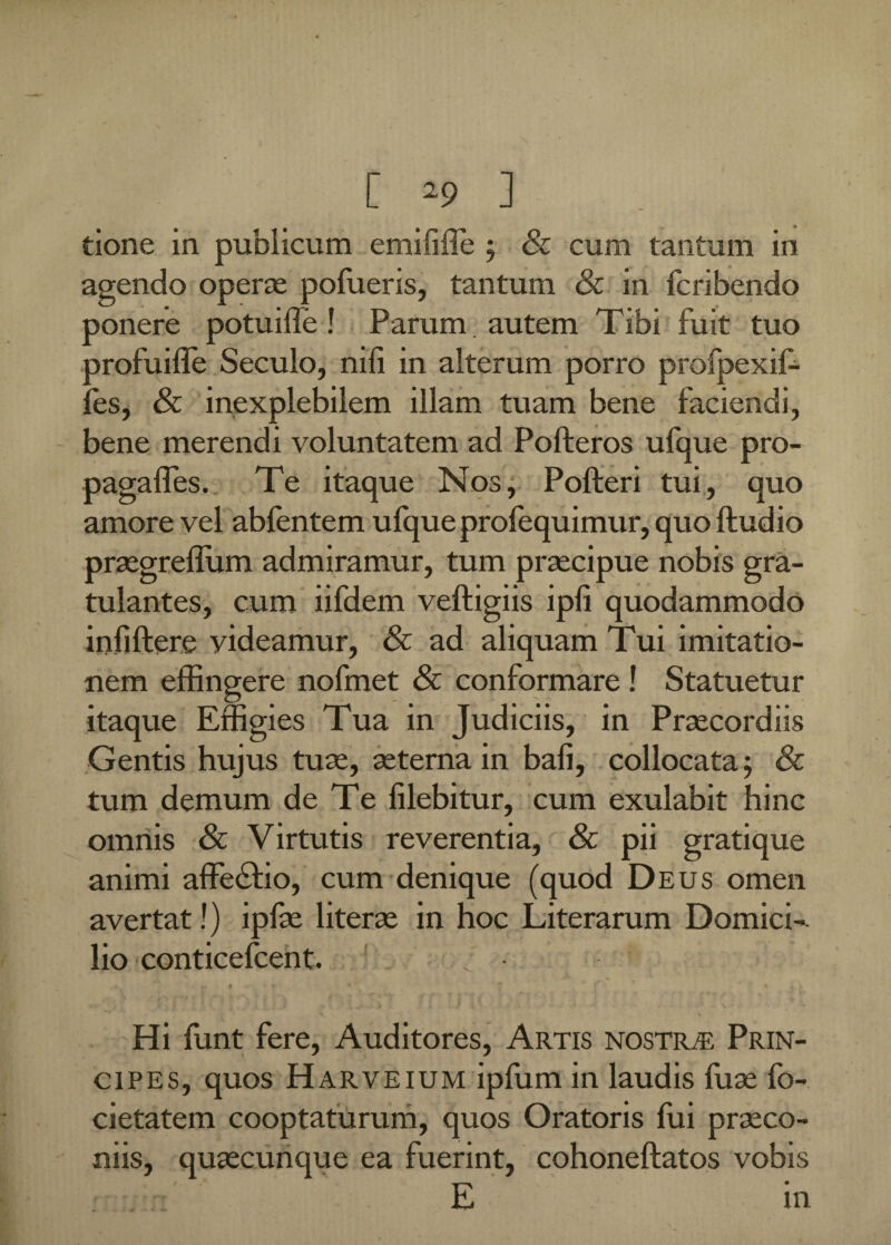 L -9 ] tione in publicum emilifle ; & cum tantum in agendo operae pofueris, tantum 8c in fcribendo ponere potuifle! Parum autem Tibi fuit tuo profuilfe Seculo, nili in alterum porro profpexif- fes, & inexplebilem illam tuam bene faciendi, bene merendi voluntatem ad Pofteros ufque pro¬ paga lies. Te itaque Nos, Polleri tui, quo amore vel ablentem ufque profequimur, quo lludio praegreffiim admiramur, tum praecipue nobis gra- tulantes, cum iifdem velligiis ipli quodammodo infjftere videamur, & ad aliquam Tui imitatio¬ nem effingere nofmet Sc conformare ! Statuetur itaque Effigies Tua in Judiciis, in Praecordiis Gentis hujus tuas, aeterna in bali, collocata; & tum demum de Te lilebitur, cum exulabit hinc omnis Sc Virtutis reverentia, Sc pii gratique animi affe£tio, cum denique (quod Deus omen avertat!) ipfae literae in hoc Literarum Domici¬ lio conticefcent. Hi funt fere, Auditores, Artis nostr/e Prin¬ cipes, quos Harveium ipfum in laudis fuae fo- cietatem cooptaturum, quos Oratoris fui praeco¬ niis, quaecunque ea fuerint, cohonellatos vobis »- :::n'  - E in