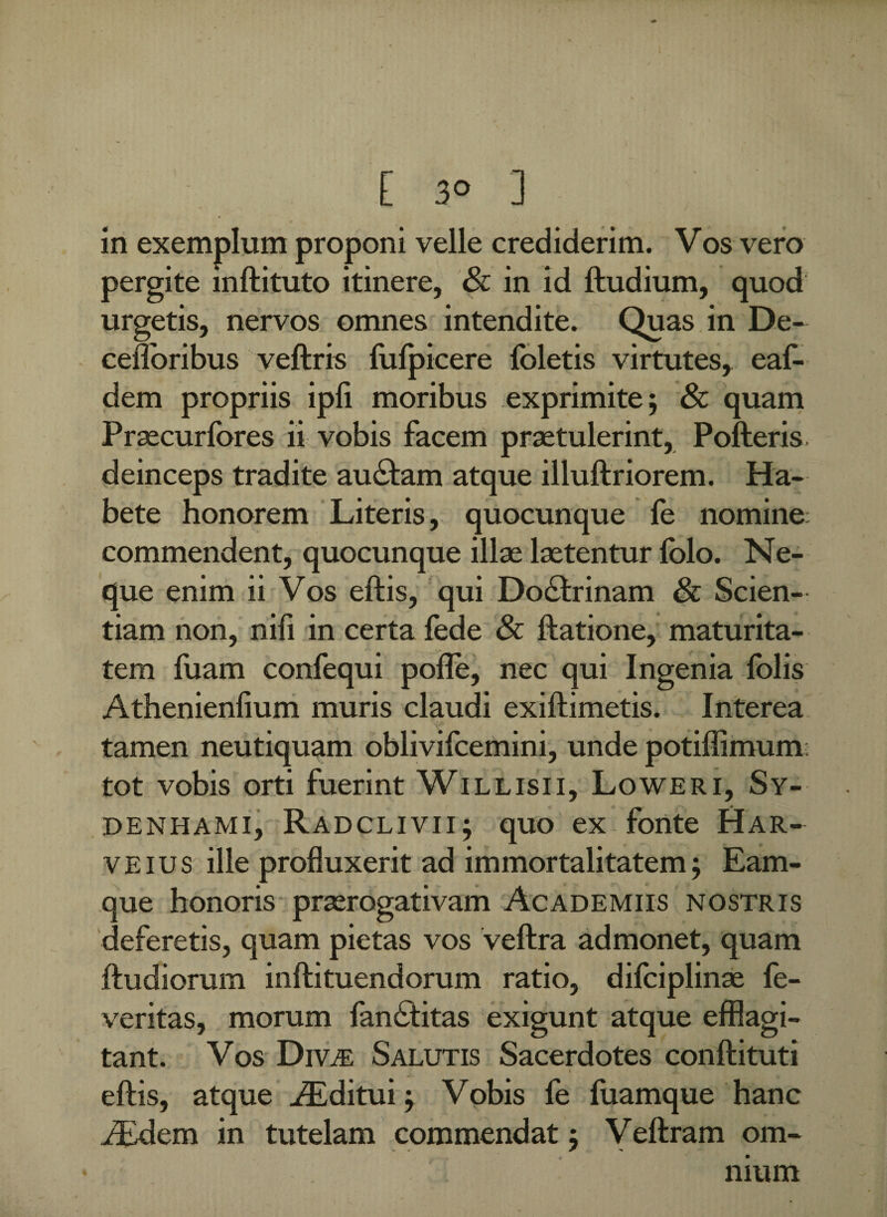 in exemplum proponi velle crediderim. Vos vero pergite mftituto itinere, & in id ftudium, quod urgetis, nervos omnes intendite. Quas in De- cefloribus veftris fufpicere foletis virtutes* eaf- dem propriis ipli moribus exprimite; & quam Prsecurfores ii vobis facem praetulerint, Polleris, deinceps tradite aublam atque illullriorem. Ha¬ bete honorem Literis, quocunque fe nomine commendent, quocunque illae laetentur lolo. Ne¬ que enim ii Vos ellis, qui Doblrinam & Scien¬ tiam non, nili in certa fede & llatione, maturita¬ tem luam confequi polle, nec qui Ingenia folis Athenienlium muris claudi exillimetis. Interea tamen neutiquam oblivifcemini, unde potiffimum tot vobis orti fuerint Willisii, Loweri, Sy- DENHAMI, Radclivii; quo ex fonte Har- veius ille profluxerit ad immortalitatem; Eam- que honoris praerogativam Academus nostris deferetis, quam pietas vos vellra admonet, quam fludiorum inftituendorum ratio, dilciplinae fe- veritas, morum fanbtitas exigunt atque efflagi¬ tant. Vos Divas Salutis Sacerdotes conflituti i j, ellis, atque uEditui; Vobis fe luamque hanc iEdem in tutelam commendat; Vellram om¬ nium