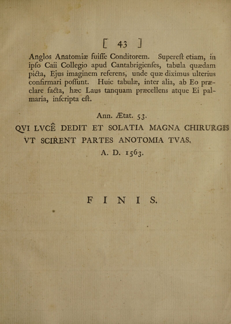 Anglos Anatomiae fuifle Conditorem. Supereft etiam, in ipfo Caii Collegio apud Cantabrigienfes, tabula quasdam pidta, Ejus imaginem referens, unde quas diximus ulterius confirmari poliunt. Huic tabulae, inter alia, ab Eo prae¬ clare fadla, hasc Laus tanquam praecellens atque Ei pal¬ maria, infcripta eft. • -v « • Ann. iEtat. 53. QVI LVCE DEDIT ET SOL ATI A MAGNA CHIRURGIS VT SCIRENT PARTES ANOTOMIA TVAS. A. D. 1563. FINIS. ' - ■ 'i> f 1 «