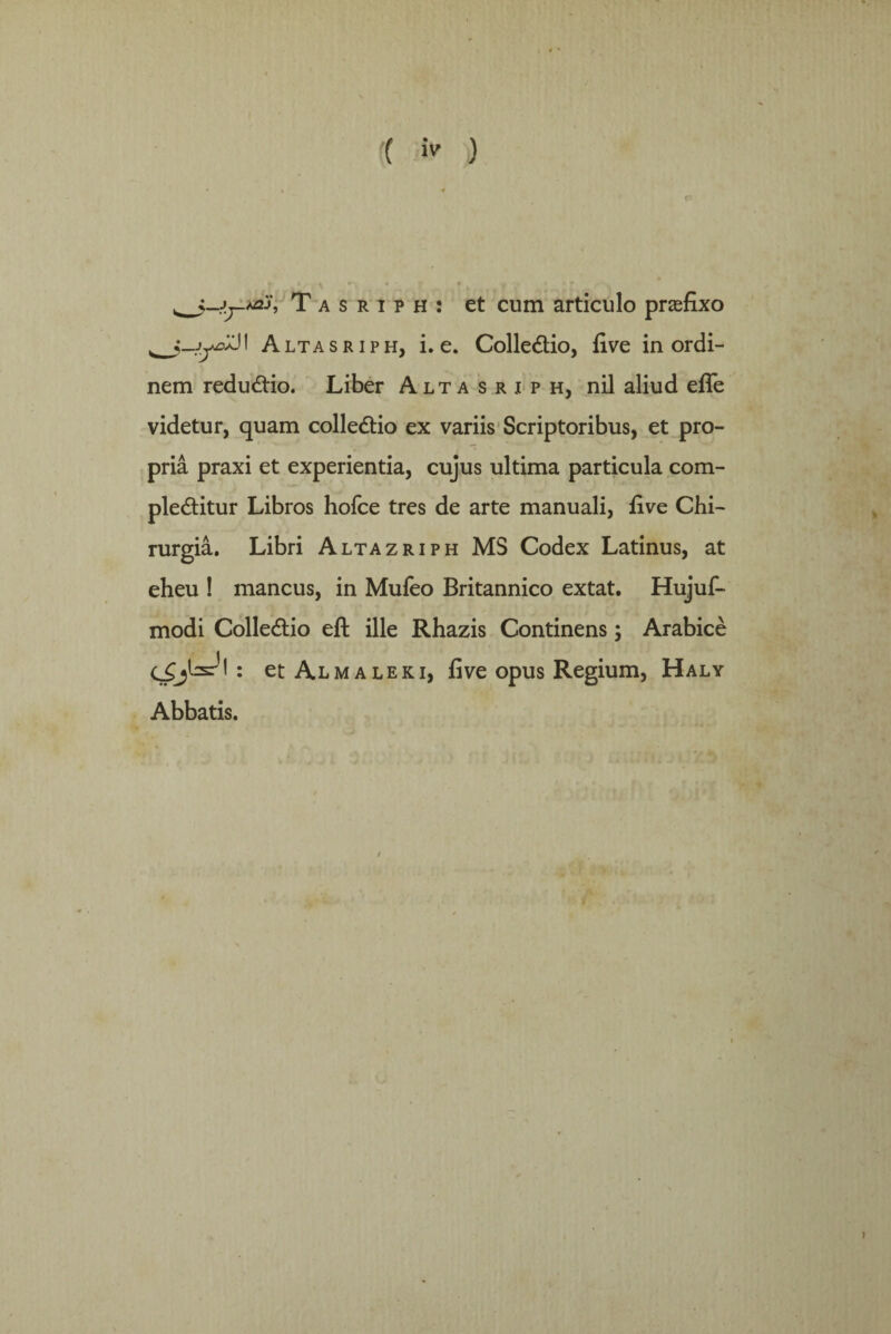 ( >> ) Tasriph: et cum articulo praefixo J1 Altasriph, i. e. Colle&io, five in ordi- nem redudfio. Liber Altasriph, nil aliud efle videtur, quam colledtio ex variis Scriptoribus, et pro¬ pria praxi et experientia, cujus ultima particula com- pledtitur Libros hofce tres de arte manuali, five Chi- rurgia. Libri Altazriph MS Codex Latinus, at eheu ! mancus, in Mufeo Britannico extat. Hujuf- modi Colleftio eft ille Rhazis Continens; Arabice • et Al m a le k i, five opus R^egium, Haly Abbatis.