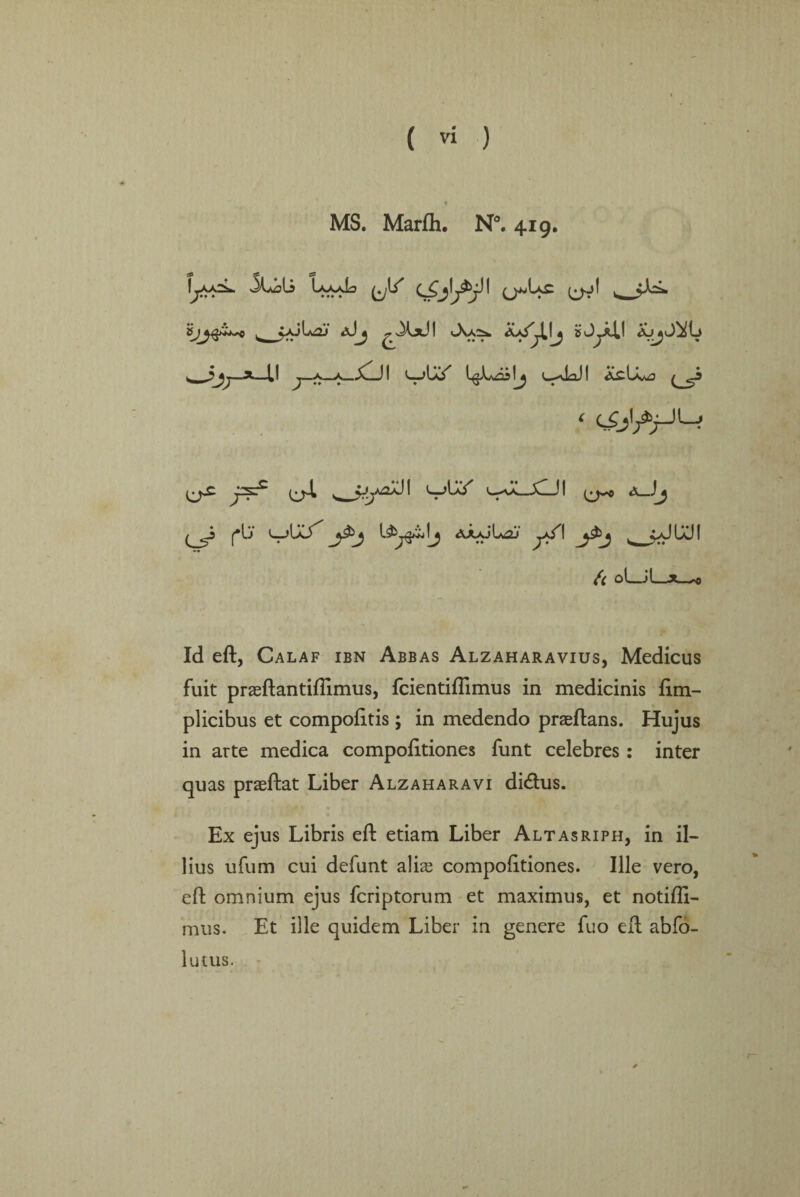 MS. Marfli. N°. 419. I-a-oL IaaxL » ♦♦♦ ♦ Sj^^bS^C ^ v*jla£J (j^Ls (jol ^X*JI Jsa:^. bJ^AI! a^J^L ^ J>j>^—a—II j—a—OOI l^Loslj c-aUI AiUvw3 ^ ^ 1^ ^4. L_)U/ C-)l *JJ (^_5^ f*lj AAAjL^J l_ ^A-l^-ll Id eft, Calaf ibn Abbas Alzaharavius, Medicus fuit praeftantiftimus, fcientiflimus in medicinis ftm- plicibus et compofttis; in medendo praeftans. Hujus in arte medica compofttiones funt celebres : inter quas praeftat Liber Alzaharavi dicftus. Ex ejus Libris eft etiam Liber Altasriph, in il- bus ufum cui defunt alias compofttiones. Ule vero, eft omnium ejus fcriptorum et maximus, et notifli- mu's. Et ille quidem Liber in genere fuo eft abfo- lutus.