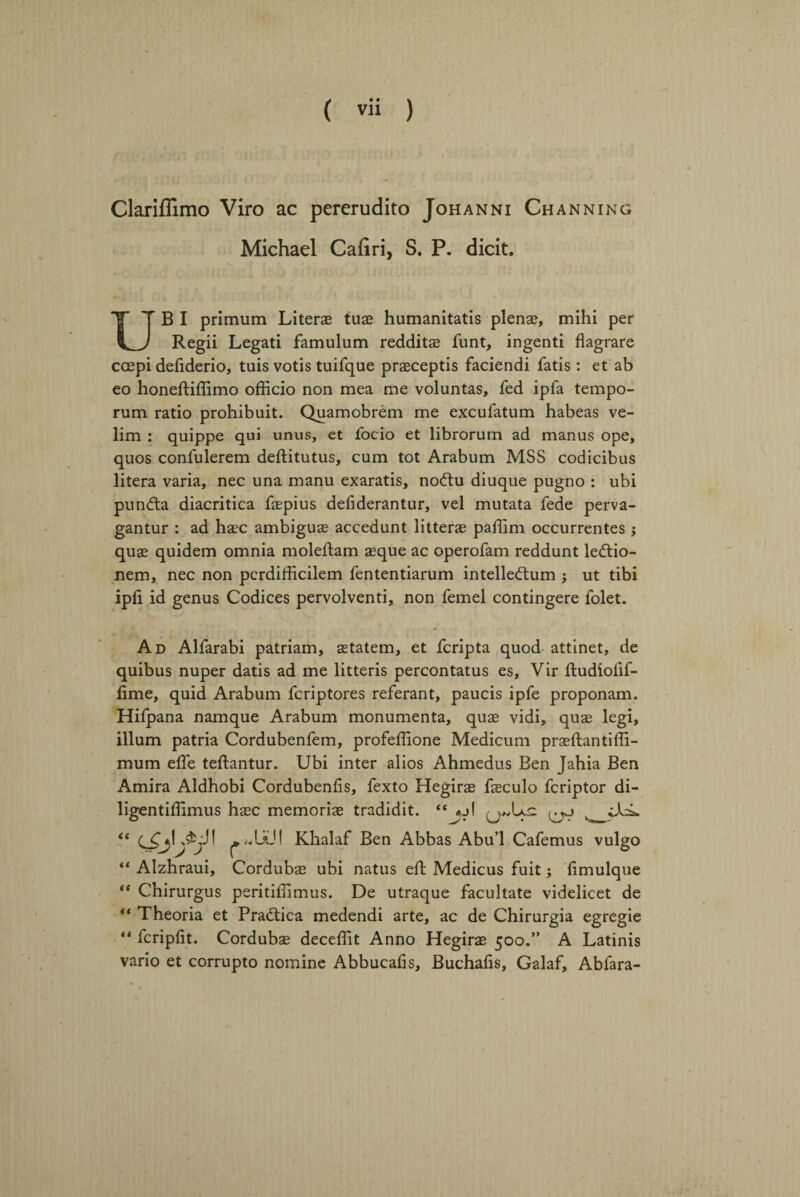 Clarifiimo Viro ac pererudito Johanni Channing Michael Caliri, S. P. dicit. UB I primum Literae tuae humanitatis plenae, mihi per Regii Legati famulum redditae funt, ingenti flagrare ccepi defiderio, tuis votis tuifque praeceptis faciendi fatis: et ab eo honeftiffimo officio non mea me voluntas, fed ipfa tempo- rum ratio prohibuit. Quamobrem me excufatum habeas ve- lim : quippe qui unus, et focio et librorum ad manus ope, quos confulerem deftitutus, cum tot Arabum MSS codicibus litera varia, nec una manu exaratis, noftu diuque pugno : ubi pundta diacritica faepius defiderantur, vel mutata fede perva- gantur : ad haec ambiguae accedunt litterae paffim occurrentes; quae quidem omnia moleftam aeque ac operofam reddunt ledtio- nem, nec non pcrdifficilem fententiarum intelledtum j ut tibi ipfi id genus Codices pervolventi, non femel contingere folet. Ad Alfarabi patriam, aetatem, et fcripta quod attinet, de quibus nuper datis ad me litteris percontatus es, Vir ftudiolif- fime, quid Arabum fcriptores referant, paucis ipfe proponam. Hifpana namque Arabum monumenta, quae vidi, quae legi, ilium patria Cordubenfem, profeffione Medicum praeftantiffi- mum elfe teftantur. Ubi inter alios Ahmedus Ben Jahia Ben Amira Aldhobi Cordubenfis, fexto Hegirae faeculo fcriptor di- ligentiffimus haec memoriae tradidit. “jjl ** ^ «UU! Khalaf Ben Abbas Abu’l Cafemus vulgo ** Alzhraui, Cordubae ubi natus eft Medicus fuit; fimulque “ Chirurgus peritiffimus. De utraque facultate videlicet de ** Theoria et Pradtica medendi arte, ac de Chirurgia egregie “ fcripfit. Cordubae deceffit Anno Hegirae 500.” A Latinis vario et corrupto nomine Abbucafis, Buchafis, Galaf, Abfara-