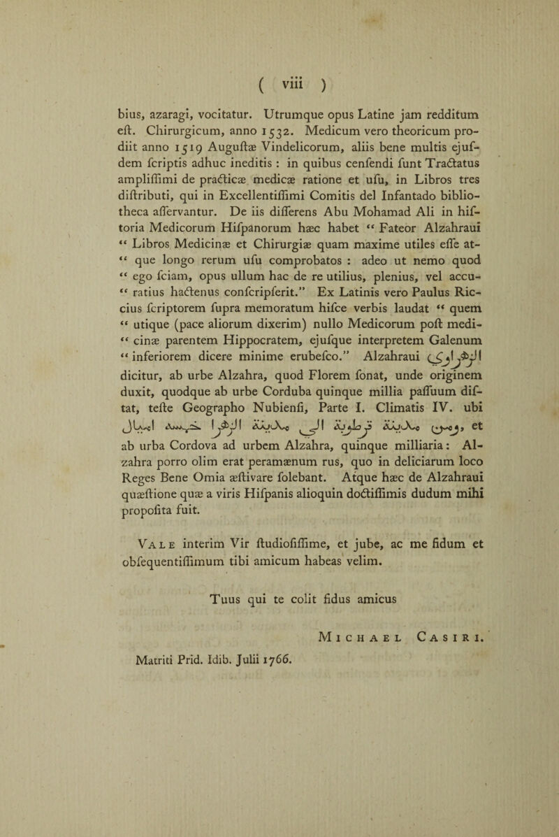 bius, azaragi, vocitatur. Utrumque opus Latine jam redditum eft. Chirurgicum, anno 1532. Medicum vero theoricum pro- diit anno 1519 Auguftae Vindelicorum, aliis bene multis ejuf- dem fcriptis adhuc ineditis : in quibus cenfendi funt Tradtatus ampliffimi de pradticae medicae ratione et ufu, in Libros tres diftributi, qui in Excellentifiimi Comitis del Infantado biblio¬ theca affervantur. De iis diflerens Abu Mohamad Ali in hif- toria Medicorum Hifpanorum haec habet “ Fateor Alzahraui “ Libros Medicinae et Chirurgiae quam maxime utiles effe at- “ que longo rerum ufu comprobatos : adeo ut nemo quod “ ego fciam, opus ullum hac de re utilius, plenius, vel accu- “ ratius hadtenus confcripferit.” Ex Latinis vero Paulus Ric- cius fcriptorem fupra memoratum hifce verbis laudat ** quem “ utique (pace aliorum dixerim) nullo Medicorum poll medi- ** cinae parentem Hippocratem, ejufque interpretem Galenum “ inferiorem dicere minime erubefco.” Alzahraui dicitur, ab urbe Alzahra, quod Florem fonat, unde originem duxit, quodque ab urbe Corduba quinque millia pafluum dif- tat, tefte Geographo Nubienfi, Parte I. Climatis IV. ubi JLJ iWjA I l I ct ab urba Cordova ad urbem Alzahra, quinque milliaria: Al¬ zahra porro olim erat peramaenum rus, quo in deliciarum loco Reges Bene Omia aeftivare folebant. Atque haec de Alzahraui quaeftione quae a viris Hifpanis alioquin dodtiffimis dudum mihi propolita fuit. Vale interim Vir ftudiofiffime, et jube, ac me fidum et obfequentiffimum tibi amicum habeas velim. Tuus qui te colit fidus amicus Michael Casiri. Matriti Prid. Idib. Julii 1766.