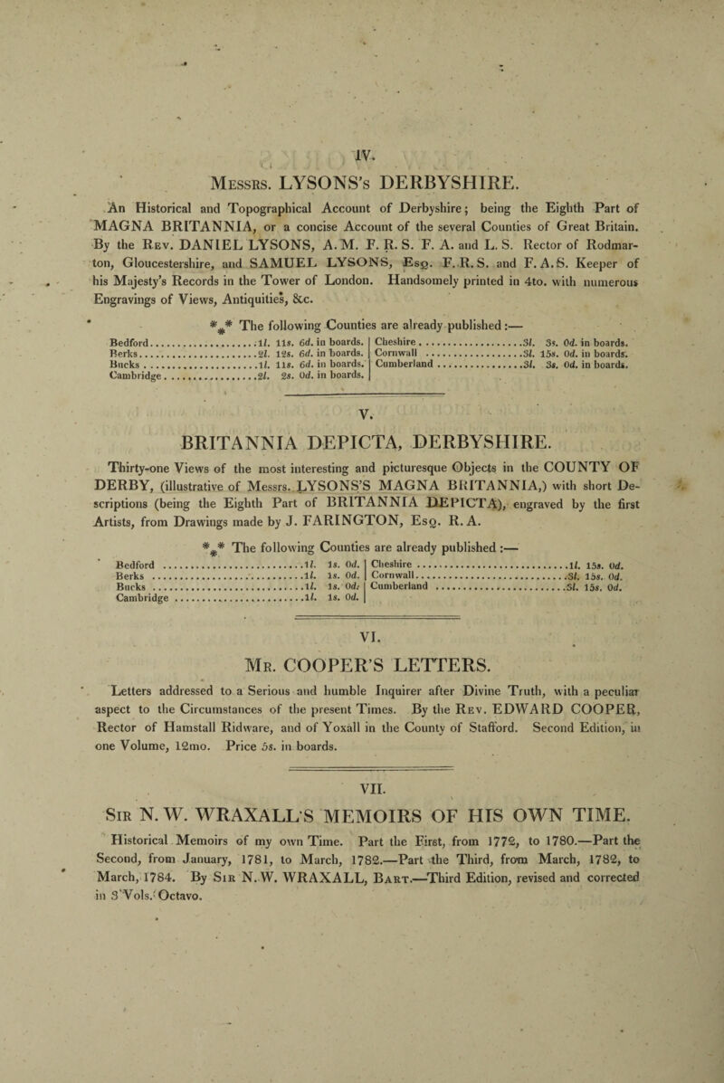 IV. < . I . i V L 1 ' V • . . ^ . Messrs. LYSONS’s DERBYSHIRE. .4 An Historical and Topographical Account of Derbyshire; being the Eighth Part of MAGNA BRITANNIA, or a concise Account of the several Counties of Great Britain. By the Rev. DANIEL LYSONS, A.M. F. R. S. F. A. and L. S. Rector of Rodmar- ton, Gloucestershire, and SAMUEL LYSONS, Esq. F. R. S. and F. A.S. Keeper of his Majesty’s Records in the Tower of London. Handsomely printed in 4to. with numerous Engravings of Views, Antiquities, &c. Bedford.., Berks. Bucks . .., Cambridge * * # The following Counties are already published:— ;11, lls. 6d. in boards. . 2k 12s. 6d. in boards. .Ik lls. 6d. in boards. ,2k 2s. Ock in boards. Cheshire. .. Cornwall .. Cumberland 3k 3s. 0d. in boards. .3k 15s. Ock in boards; ,3k 3s. Ock in boards. V. BRITANNIA DEPICTA, DERBYSHIRE. Thirty-one Views of the most interesting and picturesque Objects in the COUNTY OF DERBY, (illustrative of Messrs. LYSONS’S MAGNA BRITANNIA,) with short De¬ scriptions (being the Eighth Part of BRITANNIA DEPICTA), engraved by the first Artists, from Drawiugs made by J. FARINGTON, Esq. R. A. Bedford .. Berks ..., Bucks ... Cambridge The following Counties are already published :— Ik 1$. ad. Cheshire. lk Is. 0 d. Cornwall. lk is. Od: Cumberland . lk Is. aa. VI. Mr. COOPER’S LETTERS. Letters addressed to a Serious and humble Inquirer after Divine Truth, with a peculiar aspect to the Circumstances of the present Times. By the Rev. EDWARD COOPER, Rector of Hamstall Ridware, and of Yoxall in the County of Stafford. Second Edition, in one Volume, 12mo. Price 5s. in boards. VII. Sir N. W. WRAXALL S MEMOIRS OF HIS OWN TIME. Historical Memoirs of my own Time. Part the First, from 1772, to 1780.—Part the Second, from January, 1781, to March, 1782.—Part the Third, from March, 1782, to March, 1784. By Sir N.W. WRAXALL, Bart.—Third Edition, revised and corrected in 3 Vols.'Octavo,
