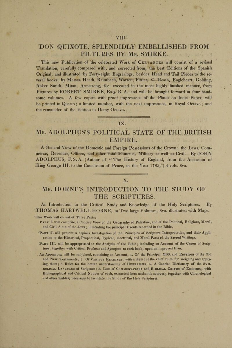 DON QUIXOTE, SPLENDIDLY EMBELLISHED FROM PICTURES BY Mr. SMIRKE. This new Publication of the celebrated Work of Cervantes will consist of a revised Translation, carefully compared with, and corrected from, the best Editions of the Spanish Original, and illustrated by Forty-eight Engravings, besides Head and Tail Pieces to the se¬ veral books, by Messrs. Heath, Raimbach, Warren, Fittler, C. Heath, Engleheart, Golding, Anker Smith, Mitan, Armstrong, &c. executed in the most highly finished manner, from Pictures by ROBERT SMIRKE, Esq. R. A. and will be brought forward in four hand¬ some volumes. A few copies with proof impressions of the Plates on India Paper, will be printed in Quarto; a limited number, with the next impressions, in Royal Octavo; and the remainder of the Edition in Demy Octavo. Mr. ADOLPHUS’S POLITICAL STATE OF THE BRITISH EMPIRE. A General View of the Domestic and Foreign Possessions of the Crown; the Laws, Com¬ merce, Revenues, Offices, and pther Establishments, Military as well as Civil. By JOHN ADOLPHUS, F.S.A. (Author of “The History of England, from the Accession of King George III. to the Conclusion of Peace, in the Year 1783,”) 4 vols. 8vo. X. Mr. HORNE’S INTRODUCTION TO THE STUDY OF THE SCRIPTURES. An Introduction to the Critical Study and Knowledge of the Holy Scriptures. By THOMAS HARTWELL HORNE, in Two large Volumes, 8vo. illustrated with Maps. This Work will consist of Three Parts: Part I. will comprise a Concise View of the Geography of Palestine, and of the Political, Religious, Moral, and Civil State of the Jews ; illustrating the principal Events recorded in the Bible. Part II. will present a copious Investigation of the Principles of Scripture Interpretation, and their Appli¬ cation to the Historical, Prophetical, Typical, Doctrinal, and Moral Parts of the Sacred Writings. Part III. will be appropriated to the Analysis of the Bible; including an Account of the Canon of Scrip¬ ture; together with Critical Prefaces and Synopses to each book, upon an improved Plan. An Appendix will be subjoined, containing an Account, 1. Of the Principal MSS. and Editions of the Old and New Testaments; 2. Of Various Readings, with a digest of the chief rules for weighing and apply¬ ing them; 3. Rules for the better understanding of Hebraisms; 4. A Concise Dictionary of the Sym¬ bolical Language of Scripture; 5. Lists of Commentators and Biblical Critics of Eminence, with Bibliographical and Critical Notices of each, extracted from authentic sources; together with Chronological and other .Tables, necessary to facilitate the Study of the Holy Scriptures.