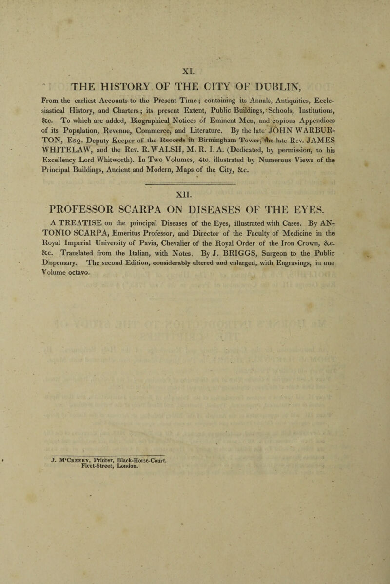 XI. THE HISTORY OF THE CITY OF DUBLIN, From the earliest Accounts to the Present Time; containing its Annals, Antiquities, Eccle¬ siastical History, and Charters; its present Extent, Public Buildings,‘Schools, Institutions, &c. To which are added, Biographical Notices of Eminent Men, and copious Appendices of its Population, Revenue, Commerce, and Literature. By the late JOHN WARBUR- TON, Esq. Deputy Keeper of the Records in Birmingham Tower, the late Rev. JAMES WHITELAW, and the Rev. R. WALSH, M. R. I.A. (Dedicated, by permission, to his Excellency Lord Whitworth). In Two Volumes, 4to. illustrated by Numerous Views of the Principal Buildings, Ancient and Modern, Maps of the City, &c. XII. PROFESSOR SCARPA ON DISEASES OF THE EYES. A TREATISE on the principal Diseases of the Eyes, illustrated with Cases. By AN¬ TONIO SCARPA, Emeritus Professor, and Director of the Faculty of Medicine in the Royal Imperial University of Pavia, Chevalier of the Royal Order of the Iron Crown, &c. &c. Translated from the Italian, with Notes. By J. BRIGGS, Surgeon to the Public Dispensary. The second Edition, considerably altered and enlarged, with Engravings, in one Volume octavo. J. M'Creery, Printer, Black-Horse-Court, Fleet-Street, London.