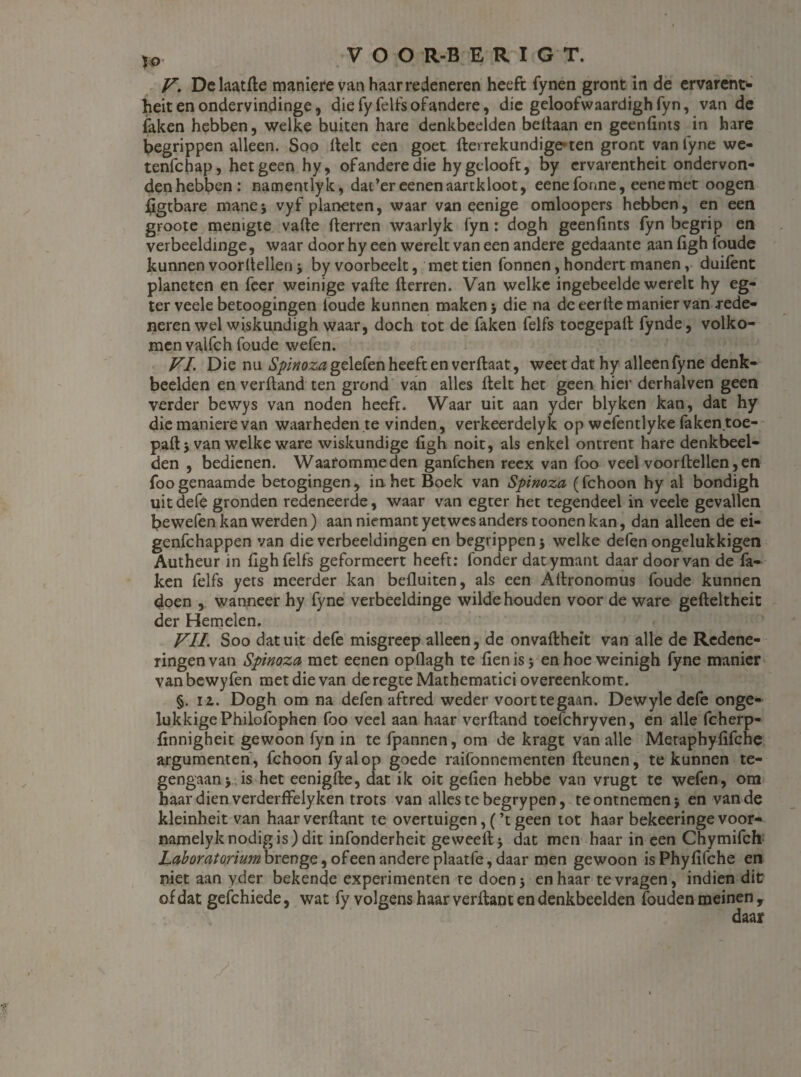 V. Delaatfte maniere van haar redeneren heeft fynen gront in de emrent> heit en ondervindinge, die fy felfs ofandere, die geloofwaardigh fyn, van de laken hebben, welke buiten hare denkbeelden beftaan en gcenfints in hare begrippen alleen. Soo ftelt een goet fterrekundige* ten gront van fyne we- tenfchap, hetgeen hy, of andere die hy gelooft, by crvarentheit ondervon- denhebben: namentlyk, dac’er eenenaartkloot, eenefonne, eenemet oogen ftgtbare mane 5 vyf planeten, waar van eenige omloopers hebben, en een groote menigte vafte fterren waarlyk fyn : dogh geenfints fyn begrip en verbeeldinge, waar door hy een werelt van een andere gedaante aan ligh foude kunnen voorltellen ■> by voorbeelt, met tien fonnen, hondert manen, duifent planeten en feer weinige vafte Herren. Van welke ingebeelde werelt hy eg- ter veele betoogingen foude kunnen maken 5 die na de eerite manier van .rede¬ neren wel wiskundigh waar, doch tot de faken felfs toegepaft fynde, volko¬ men valfch foude wefen. VI Die nu Spinoza gelefen heeft en verftaat, weet dat hy alleen fyne denk¬ beelden en verftand ten grond van alles ftelt het geen hier derhalven geen verder bewys van noden heeft. Waar uit aan yder blyken kan, dat hy die maniere van waarheden te vinden, verkeerdelyk opwefentlykefaken.toe- paft 5 van welke ware wiskundige ligh noit, als enkel ontrent hare denkbeel¬ den , bedienen. Waafommeden ganfehen reex van foo veel voorltellen,en foogenaamde betogingen, in het Boek van Spinoza (fchoon hy al bondigh uit defe gronden redeneerde, waar van egter het tegendeel in veele gevallen bewefen kan werden) aan niemant yetwes anders toonen kan, dan alleen de ei- genfehappen van die verbeeldingen en begrippen j welke defen ongelukkigen Autheur in fighfelfs geformeert heeft: fonder datymant daardoorvan de fa¬ ken felfs yets meerder kan belluiten, als een Altronomus foude kunnen doen , wanneer hy fyne verbeeldinge wilde houden voor de ware gefteltheit der Hemelen. VIL Soo dat uit defe misgreep alleen, de onvaftheït van alle de Redene¬ ringenvan Spinoza met eenen opflagh te lienis j enhoeweinigh fyne manier vanbewyfen met die van deregte Mathematici overeenkomt. §. iz. Dogh om na defen aftred weder voorttegaan. Dewyle defe onge¬ lukkige Philofophen foo veel aan haar verftand toefchryven, en alle fcherp- linnigheit gewoon fyn in te fpannen, om de kragt van alle Metaphyfifche argumenten , fchoon fyalop goede raifonnementen fteunen, te kunnen te¬ gengaan > is het eenigfte, dat ik oit gefien hebbe van vrugt te wefen, om haar dien verderffelyken trots van alles te begrypen, te ontnemen j en van de kleinheit van haarverftant te overtuigen,(’t geen tot haarbekeeringevoor- namelyk nodig is) dit infonderheit ge weeft > dat men haar in een Chymifch Laboratorium brenge, of een andere plaatfe, daar men gewoon is Phyfifche en niet aan yder bekende experimenten te doen 5 en haar te vragen, indien dit of dat gefchiede, wat fy volgens haar verftant en denkbeelden fouden meinen ,