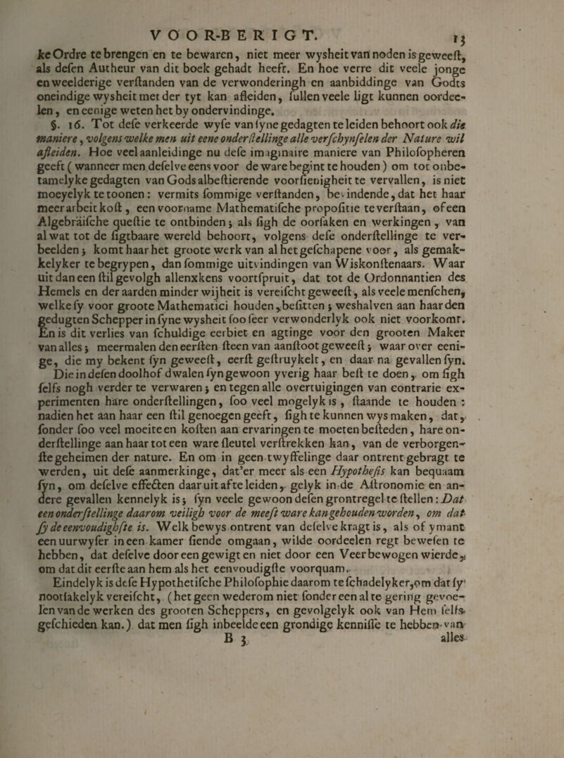 JccOrdre te brengen en te bewaren, niet meer wysheit van noden is geweeft, als defen Autheur van dit boek gehadt heeft. En hoe verre dit veele jonge en weelderige verftanden van de verwonderingh en aanbiddinge van Godts oneindige wysheit met der tyt kan afleiden, lullen veele ligt kunnen oordec- len, en eenige weten het by ondervindinge» §. 16. Tot defe verkeerde wyfe van iynegedagten te leiden behoort ook die manme, volgens welke men uit eene onder[lellinge alle verfchynfelen der Nature wil ajleiden. Hoe veelaanleidinge nu defe imaginaire maniere van Philofopheren geeft ( wanneer men defelveeens voor de ware begint te houden) om toconbe- tamelykegedagten van Godsalbeftierende voorfienigheit te vervallen, is niet moeyelyk tetoonen: vermits fommige verftanden, bevindende,dat het haar meerai beitkoft, een voorname Mathematifche propofitie teverftaan, ofeen Algcbraifche queftie te ontbinden j als figh de oorfaken en werkingen , van al wat tot de flgtbaare wereld behoort, volgens defe onderftellinge te ver¬ beelden} komt haar het groote werk van al het gefchapene voor, als gemak- kelyker tebegrypen, dan fommige uitvindingen van Wiskonftenaars. Waar uit dan een ftilgevolgh allenxkens voortfpruit, dat tot de Ordonnantiën des Hemels en der aarden minder wijheit is vereifcht geweeft, als veele menfchen, welke fy voor groote Mathematici houden ,.befitten j weshalven aan haarden gedugten Schepper in fyne wysheit foofeer verwonderlyk ook niet voorkomt. En is dit verlies van fchuldige eerbiet en agtinge voor den grooten Maker van alles 5 meermalen den eerften fteen van aanftoot geweeft > waar over eeni¬ ge, die my bekent fyn geweeft, eerft geftruykelt, en daar na gevallenfyn* Die in defen doolhof dwalen fyn gewoon yverig haar beft te doen,, om flgh felfs nogh verder te verwaren} en tegen alle overtuigingen van contrarie ex¬ perimenten hare onderftellingen, foo veel mogelykis , ftaande te houden : nadien het aan haar een ftil genoegen geeft, figh te kunnen wys maken, dat, fonder foo veel moeite en koften aan ervaringen te moeten belleden, hare on¬ derftellinge aan haar tot een warefleutel verftrekken kan , van de verborgen- fte geheimen der nature. En om in geen twyffelinge daar ontrent gebragt te werden, uit dele aanmerkinge, dat’er meer als een Hypothejis kan bequaam fyn, om defelve effedlen daar uit af te leiden r gelyk in de Aftronomie en an¬ dere gevallen kennelyk is} fyn veele gewoon delen grontregel te Hellen een onderftellinge daarom veiligh voor de meeft ware kan gehouden worden, om dat fy de eenvoudig fte is. Welk bewys ontrent van defelve kragt is, als of ymant eenuurwyfer ineen kamer fiende omgaan, wilde oordeelen regt bewefen te hebben, dat defelve door een gewigt en niet door een Veerbewogen wierde51 om dat dit eerfte aan hem als het eenvoudigfte voorquam^ Eindelyk is defe HypothetifchePhilofophiedaarom tefchadeIyker,om dat ly’ nootlakelyk vereifcht, (hetgeen wederom niet fonder een al te gering gevoe¬ len van de werken des grooten Scheppers, en gevolgelyk ook van Hem felfs* gefchiedcn kan.) dat men figh inbeeldeeen grondige kennifle te hebben van B 3 alles