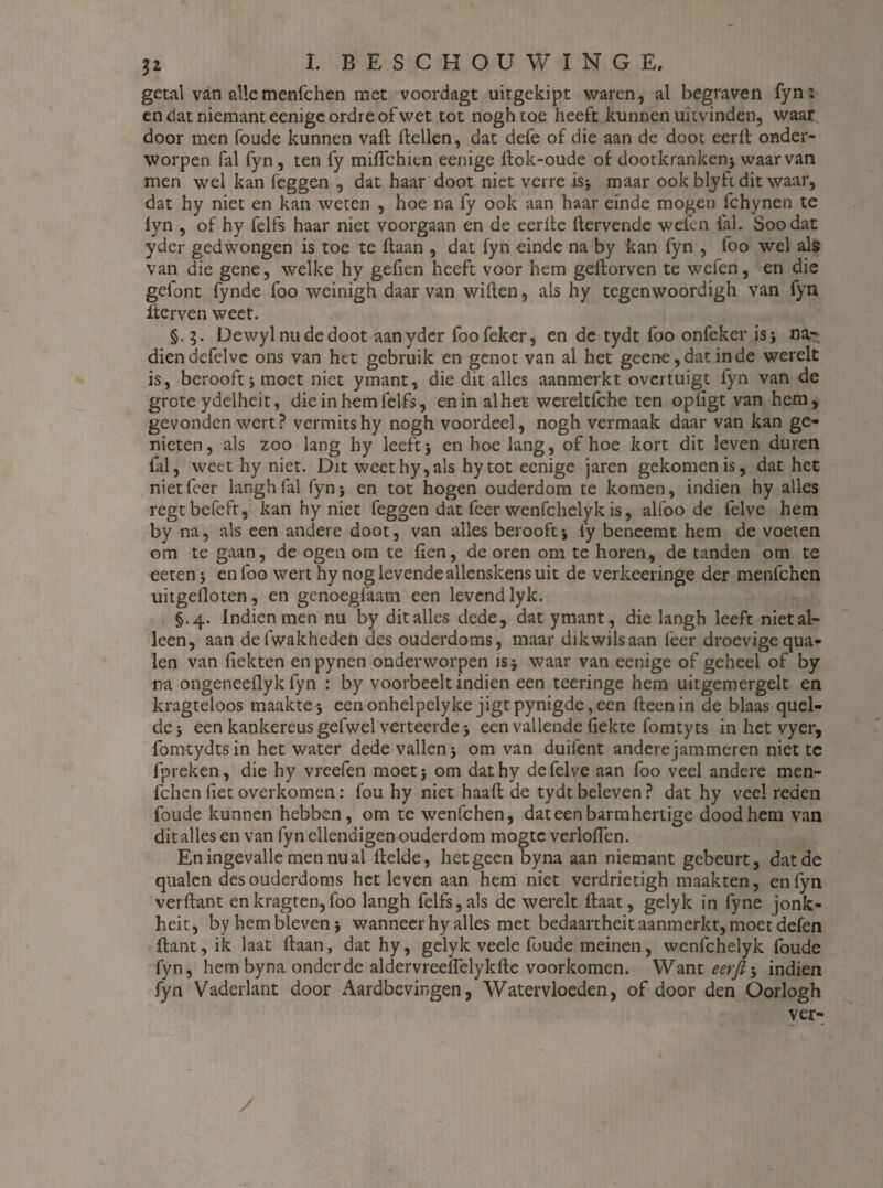 getal van alle menfchen met voordagt uitgekipt waren, al begraven fyn; en dat niemanteenigcordreofwet tot noghtoe heeft kunnen ui tvinden, waar door men foude kunnen vaft Hellen, dat defe of die aan de doot eerll onder¬ worpen fal fyn, ten fy miffchien eenige ftok-oude of dootkranken; waarvan men wel kan feggen , dat haar doot niet verre is* maar ook blyft dit waar, dat hy niet en kan weten , hoe na fy ook aan haar einde mogen fchynen te iyn , of hy felfs haar niet voorgaan en de eerite dervende weien lal. Soodat yder gedwongen is toe te daan , dat fyn einde na by kan fyn , foo wel als van die gene, welke hy gefien heeft voor hem gedorven te wefen, en die gefont fynde foo weinigh daarvan widen, als hy tegenwoordigh van fyn derven weet. §. 3. Dewylnudedoot aan yder foofeker, en de tydt foo onfeker is 5 na¬ dien defelvc ons van het gebruik en genot van al het geene, dat in de werelt is, berooft; moet niet yinant, die dit alles aanmerkt overtuigt fyn van de grote ydelheit, die in hem felfs, en in al het wereltfche ten opligt van hem, gevonden wert? vermits hy nogh voordeel, nogh vermaak daar van kan ge¬ nieten, als zoo lang hy leeft5 en hoe lang, of hoe kort dit leven duren fal, weet hy niet. Dit weet hy, als hytot eenige jaren gekomen is, dat het nietfeer langh lal fyn5 en tot hogen ouderdom te komen, indien hy alles regtbefeft, kan hy niet feggen dat feer wenfehelyk is, alfoo de felve hem by na, als een andere doot, van alles berooft-, fy beneemt hem de voeten om te gaan, de ogen om te fien, de oren om te horen, de tanden om te eeten; en foo wert hy nog levende allenskens uit de verkeeringe der menfehen uitgefloten, en genoegfaam een levend lyk. §.4. Indien men nu by dit alles dede, dat ymant, die langh leeft niet al¬ leen, aan defwakheden des ouderdoms, maar dikwilsaan leer droevige qua- len van fiekten enpynen onderworpen is; waar van eenige of geheel of by na ongeneeflyk fyn : by voorbeelt indien een teeringe hem uitgemergelt en kragteloos maakte; eenonhelpelyke jigtpynigde,een fteenin de blaas quel- de; een kankereus gefwel verteerde; een vallende fiekte fomtyts in het vyer, fomtydtsin het water dede vallen; om van duifent anderejammeren niet te fpreken, die hy vreefen moet; om dathy de felve aan foo veel andere men¬ fehen liet overkomen: fou hy niet haaft de tydt beleven ? dat hy veel reden foude kunnen hebben, om te wenfehen, dateenbarmhertige dood hem van dit alles en van fyn ellendigen ouderdom mogte verloflen. En ingevalle men nu al flelde, hetgeen byna aan niemant gebeurt, dat de qualen des ouderdoms het leven aan hem niet verdrietigh maakten, en fyn verftant enkragten,foo langh felfs,als de werelt ftaat, gelyk in fyne jonk- heit, by hem bleven; wanneer hy alles met bedaartheit aanmerkt, moet defen ftant,ik laat ftaan, dat hy, gelyk veele foude meinen, wenfehelyk foude fyn, hem byna onder de aldervreeflelykfte voorkomen. Want eerjt •, indien fyn Vaderlant door Aardbevingen, Watervloeden, of door den Oorlogh ver- /