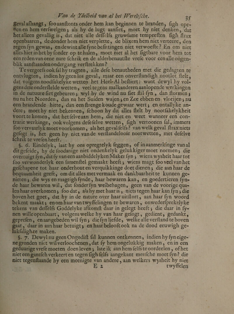 geval afhangt , foo aanftonts onder hem kan beginnen te branden, figh ope¬ nen cn hem vcrfwelgen5 als hy de lugt aanfiet, moet hy niet denken, dat het alleen gevallig is, dat niet alle deflelfs gruwfame tempeeften figh flrax openbaaren, de donder hem niet verplette, de blixem hem niet verteere, den regenfyn gewas, endewintallefynebefittingen niet verwoefte? En om niet alles hier in het by Tonder op te halen, moet niet al het figtbare voor hem tot een reden van eene nare fchrik en de alderbenautfle vrefe voor een alle oogen- blik aanftaanden ondergang verftrekken ? Te vergeefs ook fal hy tragten, alle defe benautheden met die gedagten te ontvlugten, indien hy geen los geval, maar een onverflandigh nootlot fielt, dat volgens noodfakelyke wetten het Heel-Al beftiert: want dewyl hy vol¬ gens dele onderftelde wetten, veel tegens malkanderen aanlopende werkingen in de natuure (iet gebeuren ; wyl hy de wind nu (iet ftil fyn , dan ftormen ; nu na het Noorden, dan na het Suiden wajen 5 en Zee ebben en vloeijenjnu een brandende hitte, dan een ftrenge koude gewaar wert; en ontallyke an¬ dere j moethy niet bekennen, fchoon hy dit alles (lelt by nootfakelykheit voort te komen, dat het fel ve aan hem, die niet en weet wanneer een con¬ trarie werkinge, ook volgens defefelve wetten, hgh vertoonen fal, immers foo vervaarlyk moet voorkomen, als het geval felfs ? van welk geval ftrax niets gefegt is, het geen hy niet van de verltandelooie noot wetten, met defelve fchrik te vrefen heeft. §. 6. Eindelyk, laat hy ons opregtelyk feggen, of inaanmerkinge van al ditgefeide, hy de foodanige niet ondenkelyk gelukkiger moet noemen; die overtuigt fyn, dat fy van een aanbiddelyken Maker fyn ; wiens wysheit haar tot foo verwonderlyk een famenftel gemaakt heeft; wiens magt foo veel van het gefchapene tot haar onderhout en verquikkinge doet dienen; die aanhaar de bequaamheit geeft, om dit alles met vermaak en dankbaarheit te kunnen ge¬ nieten;. die wys enmagtighfynde, haar bewaren kan, en goedertieren fyn- de haar bewaren wil, dat fonderfyn welbehagen, geen van de voorigequa- len haar overkomen; foo dat, als hy met haar is, niets tegen haar kan fyn; die boven het goet, dat hy in de nature over haar uitflort, aan haar fyn wóórd bekent maakt; enomhaarvantwyffelingen te bewaren, onwederfprekelyke tekens van deffelfs Goddelyke afkomft daar in gelegt heeft; die daar in (y- nen wille openbaart, volgens welke hy van haargefogt, gedient, gedankt, geprefen, en aangebeden wil fyn; diefyn liefde, welke alle verhand te boven gaat, daar in aanhaar betuigt; en haar belooft ook na de dood eeuwigh ge- lukfaligfue maken. §. 7. Dewyl nu geen Ongodift fal kunnen ontkennen, indien hy fyn eige¬ ne gronden niet wil verloochenen, dat fy hem ongelukkig maken, en in een geduurige vrefe moeten doen leven; late ik aan hem felfs te oordeelen, of het niet een gantfeh verkeert en tegen figh felfs aangekant menfche moet fyn? die niet tegenftaande hy een meenigte van andere, aan welkers wysheit hy niet