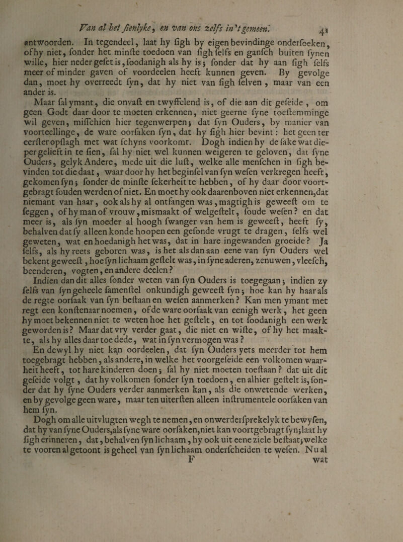 antwoorden. In tegendeel, laat hy figh by eigenbevindinge onderfoeken, ofhy niet, Tonder het minfte toedoen van figh Telfs en ganfeh buiten fynen wille, hier nedergefetis,foodanigh als hy is5 Tonder dat hy aan figh Telfs meer of minder gaven of voordeelen heeft kunnen geven. By gevolge dan, moet hy overreedt fyn, dat hy niet van figh {elven , maar van een ander is. Maar falymant, die onvaft en twyffelend is, of die aan dit gefeide , om geen Godt daar door te moeten erkennen, niet geerne fyne toeftemminge wil geven, miflehien hier tegenwerpenj dat fyn Ouders, by manier van voorteellinge, de ware oorfaken fyn, dat hy figh hier bevint: het geen ter eerder opflagh met wat fchyns voorkomt. Dogh indien hy de fake wat die¬ per gelieft in te fien, Tal hy niet wel kunnen weigeren te geloven, dat fyne Ouders, gelyk Andere, mede uit die luft, welke alle menTchen in figh be¬ vinden totdiedaat, waar door hy hctbeginfel van fyn weTen verkregen heeft, gekomen fyn} fonder de minfte Tekerheitte hebben, of hy daar door voort- gebragt fouden werden of niet. En moet hy ook daarenboven niet erkennen,dat niemant van haar, ook als hy al ontfangen was, magtigh is geweeft om te feggen, ofhy man of vrouw, mismaakt of welgeftelt, foude wefen? en dat meer is, als fyn moeder al hoogh Twanger van hem is geweeft, heeft Ty, behalvendatfy alleenkondehoopeneen gefonde vrugt te dragen, Telfs wel geweten, wat cnhoedanigh het was, dat in hare ingewanden groeide? Ja Telfs, als hyreets geboren was, is het als dan aan eene van fyn Ouders wel bekent geweeft , hoe fyn lichaam geftelt was, in fyne aderen, zenuwen, vleefch, beenderen, vogten, en andere deelen ? Indien dan dit alles fonder weten van fyn Ouders is toegegaan; indien zy felfs van fyngeheele famenftel onkundigh geweeft fyn j hoe kan hy haar als de regte oorfaak van fyn beftaan en wefen aanmerken ? Kan men ymant met regt een konftenaar noemen, of de ware oorfaak van eenigh werk, het geen hy moet bekennen niet te weten hoe het geftelt, en tot foodanigh een werk geworden is? Maar dat vry verder gaat, die niet en wifte, ofhy het maak¬ te, als hy alles daar toe dede, wat in fyn vermogen was? En dewyl hy niet ka,n oordeelen, dat fyn Ouders yets meerder tot hem toegebragt hebben, als andere, in welke het voorgefeide een volkomen waar- heit heeft, tot hare kinderen doen* fal hy niet moeten toeftaan? dat uit dit gefeide volgt, dat hy volkomen fonder fyn toedoen, en alhier geftelt is, Ton¬ der dat hy fyne Ouders verder aanmerken kan, als die onwetende werken, en by gevolge geen ware, maar ten uiterften alleen inftrumentele oorfaken van hem fyn. Dogh om alle uitvlugten wegh te nemen, en onwerderfprekelyk te bewyfen, dat hy van fyne Ouders,als fyne ware oorfaken,niet kan voortgebragt fynjlaat hy figh erinneren, dat, behalven fyn lichaam, hy ook uit eene ziele beftaatj welke te voorenalgetoont is geheel van fynlichaam onderfcheiden te wefen. Nu al F ' wat