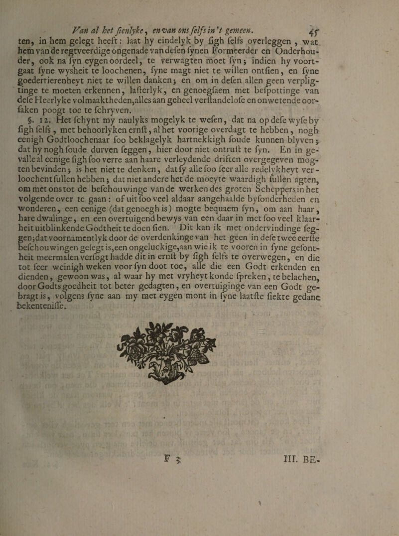 ten, in hem gelegt heeft: laat hy eindelyk by figh felfs overleggen , wat hem van de regtveerdige ongenade van defenfynen Formeerder en Onderhou¬ der, ook na fyn eygen oordeel, te verwagtcn moet fyn j indien hy voort¬ gaat fyne wysheit te loochenen, fyne magt niet te willen ontfien, en fyne goederrierenheyt niet te willen danken j en om in defen allen geen verplig- tinge te moeten erkennen, laflerlyk, en genoegfaem met beipottinge van defe Heerlyke volmaaktheden,alles aan geheel verltandelofe en onwetende oor- faken poogt toe te fchryven. §. 12. Het fchynt my naulyks mogelyk te wefen, dat na op defe wyfeby figh felfs, met behoorlyken ernft, al het voorige overdagt te hebben , nogh eenigh Godtloochenaar foo beklagelyk hartnekkigh foude kunnen blyven 5 dat hy nogh foude durven feggen, hier door niet ontrult te fyn. En in ge¬ valle al eenige figh foo verre aanhaare verleydende driften overgegeven mog- ten bevinden j is het niette denken, datfy alle foo leer alle redelykheyt ver- loochent lullen hebben; dat niet andere het de moeyte waardigh fullen agten, om met ons tot de befchouwinge van de werken des groten Scheppers in het volgende over te gaan : of uit lbo veel aldaar aangehaalde byfonderheden en wonderen, een eenige (datgenoegh is) mogte bequaetn fyn, om aan haar, hare dwalinge, en een overtuigend bewys van een daarin met foo veel klaar- heit uitblinkende Godtheit te doen fien. Dit kan ik met ondervindinge fcg- genjdat voornamentlyk door de overdenkinge van het geen in defe twee eerlte befchouwingen gelegt is,een ongeluckige,aan wie ik te vooren in fyne gefont- heit meermalen verfogt hadde dit in ernlt by figh felfs te overwegen, en die tot leer weinigh weken voor fyn doot toe, alle die een Godt erkenden en dienden, gewoon was, al waar hy met vryheytkonde fpreken, tebelachen, door Godtsgoedheit tot beter gedagten, en overtuiginge van een Godt ge- bragtis, volgens fyne aan my met eygen mont in fyne laatfte fiekte gedane bekentenifie. F $ HL BE- y