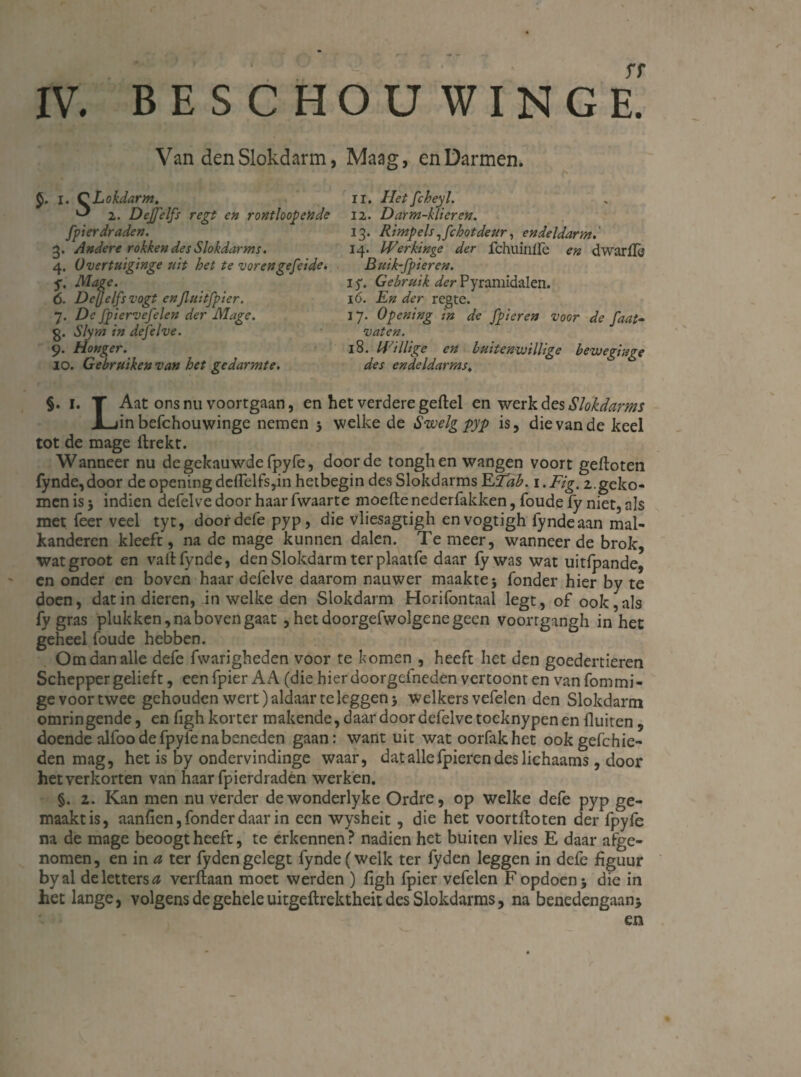 Van den Slokdarm, Maag, en Darmen. I. C Lokdarm. ^ 2. Dejfelfs regt en rontloopende fpierdraden. 3. Andere rokken des Slokdarms. 4. Overtuiginge uit het te vorengefeide. f. Mage. 6. Dejjelfsvogt enjluitfpier. 7. De fpiervefelen der Mage. g. Sïyrn in defelve. 9. Honger. 10. Gebruiken van het gedarmte. 11. Hetfcheyl. 12. Darm-klieren. 13. Rimpels ^fchotdeur, endeldarm 14. Werkinge der fchuinire en dwarffe Buik-fpieren. iy. Gebruik der Pyramidalen. 16. En der regte. 17. Opening in de /pieren voor de faat- vaten. 18. Willige cn luitemvillige bewegiuge des endeldarms, §. i. T Aat ons nu voortgaan, en het verdere geflel en werk des Slokdarms X-jinbefchouwinge nemen 3 welke de Swelg pyp is, die van de keel tot de mage ftrekt. Wanneer nu de gekauwde fpyfe, door de tongh en wangen voort gefloten fynde, door de opening defielfs,in hetbegin des Slokdarms ETab. 1. Fig. 2.geko¬ men is3 indien defelve door haar fwaarte moeflenederfakken, foudefy niet, als met feer veel tyt, door defe pyp, die vliesagtigh envogtigh fynde aan mal- kanderen kleeft, na de mage kunnen dalen. Te meer, wanneer de brok, watgroot en vail fynde, den Slokdarm ter plaatfe daar fy was wat uitfpande, en onder en boven haar defelve daarom nauwer maakte 3 fonder hier by te doen, dat in dieren, in welke den Slokdarm Horifontaal legt, of ook, als fy gras plukken, na boven gaat , het doorgefwolgene geen voorrgangh in het geheel foude hebben. Om dan alle defe fwarigheden voor te komen , heeft het den goedertieren Schepper gelieft, eenfpier AA (die hierdoorgefneden vertoont en vanfommi- ge voor twee gehouden wert) aldaar te leggen 3 welkers vefelen den Slokdarm omringende, en figh korter makende, daar door defelve tocknypenen fluiten, doende alfoo de fpyfe na beneden gaan: want uit wat oorfakhet ookgefchie- den mag, het is by ondervindinge waar, dat alle fpieren des lichaams, door het verkorten van haar fpierdraden werken. §. 2. Kan men nu verder dewonderlyke Ordre, op welke defe pyp ge¬ maakt is, aanfien, fonder daar in een wysheit, die het voortlloten der fpyfe na de mage beoogt heeft, te erkennen? nadien het buiten vlies E daar afge¬ nomen, en in a ter fydengelegt fynde (welk ter fyden leggen in defe figuur byal de letters 0 verftaan moet werden ) figh fpier vefelen F opdoen 3 die in het lange, volgens de gehele uitgeflrektheit des Slokdarms, na benedengaan3 en